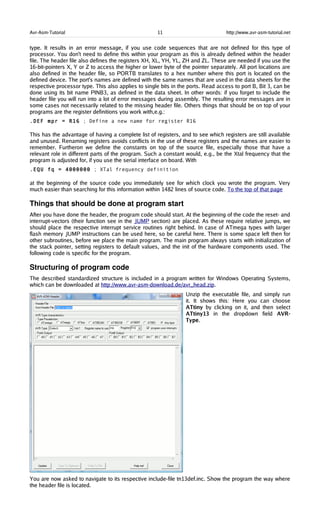 Avr-Asm-Tutorial 11 http://www.avr-asm-tutorial.net
type. It results in an error message, if you use code sequences that are not defined for this type of
processor. You don't need to define this within your program as this is already defined within the header
file. The header file also defines the registers XH, XL, YH, YL, ZH and ZL. These are needed if you use the
16-bit-pointers X, Y or Z to access the higher or lower byte of the pointer separately. All port locations are
also defined in the header file, so PORTB translates to a hex number where this port is located on the
defined device. The port's names are defined with the same names that are used in the data sheets for the
respective processor type. This also applies to single bits in the ports. Read access to port B, Bit 3, can be
done using its bit name PINB3, as defined in the data sheet. In other words: if you forget to include the
header file you will run into a lot of error messages during assembly. The resulting error messages are in
some cases not necessarily related to the missing header file. Others things that should be on top of your
programs are the register definitions you work with,e.g.:
.DEF mpr = R16 ; Define a new name for register R16
This has the advantage of having a complete list of registers, and to see which registers are still available
and unused. Renaming registers avoids conflicts in the use of these registers and the names are easier to
remember. Furtheron we define the constants on top of the source file, especially those that have a
relevant role in different parts of the program. Such a constant would, e.g., be the Xtal frequency that the
program is adjusted for, if you use the serial interface on board. With
.EQU fq = 4000000 ; XTal frequency definition
at the beginning of the source code you immediately see for which clock you wrote the program. Very
much easier than searching for this information within 1482 lines of source code. To the top of that page
Things that should be done at program start
After you have done the header, the program code should start. At the beginning of the code the reset- and
interrupt-vectors (their function see in the JUMP section) are placed. As these require relative jumps, we
should place the respective interrupt service routines right behind. In case of ATmega types with larger
flash memory JUMP instructions can be used here, so be careful here. There is some space left then for
other subroutines, before we place the main program. The main program always starts with initialization of
the stack pointer, setting registers to default values, and the init of the hardware components used. The
following code is specific for the program.
Structuring of program code
The described standardized structure is included in a program written for Windows Operating Systems,
which can be downloaded at http://www.avr-asm-download.de/avr_head.zip.
Unzip the executable file, and simply run
it. It shows this: Here you can choose
ATtiny by clicking on it, and then select
ATtiny13 in the dropdown field AVR-
Type.
You are now asked to navigate to its respective include-file tn13def.inc. Show the program the way where
the header file is located.
 