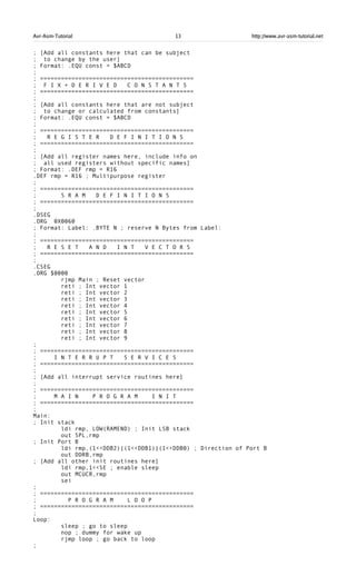 Avr-Asm-Tutorial 13 http://www.avr-asm-tutorial.net
; [Add all constants here that can be subject
; to change by the user]
; Format: .EQU const = $ABCD
;
; ============================================
; F I X + D E R I V E D C O N S T A N T S
; ============================================
;
; [Add all constants here that are not subject
; to change or calculated from constants]
; Format: .EQU const = $ABCD
;
; ============================================
; R E G I S T E R D E F I N I T I O N S
; ============================================
;
; [Add all register names here, include info on
; all used registers without specific names]
; Format: .DEF rmp = R16
.DEF rmp = R16 ; Multipurpose register
;
; ============================================
; S R A M D E F I N I T I O N S
; ============================================
;
.DSEG
.ORG 0X0060
; Format: Label: .BYTE N ; reserve N Bytes from Label:
;
; ============================================
; R E S E T A N D I N T V E C T O R S
; ============================================
;
.CSEG
.ORG $0000
rjmp Main ; Reset vector
reti ; Int vector 1
reti ; Int vector 2
reti ; Int vector 3
reti ; Int vector 4
reti ; Int vector 5
reti ; Int vector 6
reti ; Int vector 7
reti ; Int vector 8
reti ; Int vector 9
;
; ============================================
; I N T E R R U P T S E R V I C E S
; ============================================
;
; [Add all interrupt service routines here]
;
; ============================================
; M A I N P R O G R A M I N I T
; ============================================
;
Main:
; Init stack
ldi rmp, LOW(RAMEND) ; Init LSB stack
out SPL,rmp
; Init Port B
ldi rmp,(1<<DDB2)|(1<<DDB1)|(1<<DDB0) ; Direction of Port B
out DDRB,rmp
; [Add all other init routines here]
ldi rmp,1<<SE ; enable sleep
out MCUCR,rmp
sei
;
; ============================================
; P R O G R A M L O O P
; ============================================
;
Loop:
sleep ; go to sleep
nop ; dummy for wake up
rjmp loop ; go back to loop
;
 