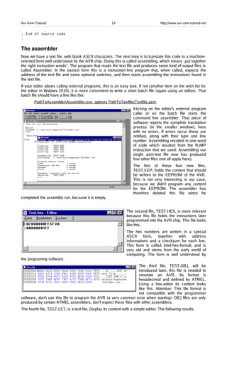 Avr-Asm-Tutorial 14 http://www.avr-asm-tutorial.net
; End of source code
;
The assembler
Now we have a text file, with blank ASCII characters. The next step is to translate this code to a machine-
oriented form well understood by the AVR chip. Doing this is called assembling, which means „put together
the right instruction words“. The program that reads the text file and produces some kind of output files is
called Assembler. In the easiest form this is a instruction-line program that, when called, expects the
address of the text file and some optional switches, and then starts assembling the instructions found in
the text file.
If your editor allows calling external programs, this is an easy task. If not (another item on the wish list for
the editor in Widows 2010), it is more convenient to write a short batch file (again using an editor). That
batch file should have a line like this:
PathToAssemblerAssembler.exe -options PathToTextfileTextfile.asm
Klicking on the editor's external program
caller or on the batch file starts the
command line assembler. That piece of
software reports the complete translation
process (in the smaller window), here
with no errors. If errors occur these are
notified, along with their type and line
number. Assembling resulted in one word
of code which resulted from the RJMP
instruction that we used. Assembling our
single asm-text file now has produced
four other files (not all apply here).
The first of these four new files,
TEST.EEP, holds the content that should
be written to the EEPROM of the AVR.
This is not very interesting in our case,
because we didn't program any content
for the EEPROM. The assembler has
therefore deleted this file when he
completed the assembly run, because it is empty.
The second file, TEST.HEX, is more relevant
because this file holds the instructions later
programmed into the AVR chip. This file looks
like this.
The hex numbers are written in a special
ASCII form, together with address
informations and a checksum for each line.
This form is called Intel-hex-format, and is
very old and stems from the early world of
computing. The form is well understood by
the programing software.
The third file, TEST.OBJ, will be
introduced later, this file is needed to
simulate an AVR. Its format is
hexadecimal and defined by ATMEL.
Using a hex-editor its content looks
like this. Attention: This file format is
not compatible with the programmer
software, don't use this file to program the AVR (a very common error when starting). OBJ files are only
produced by certain ATMEL assemblers, don't expect these files with other assemblers.
The fourth file, TEST.LST, is a text file. Display its content with a simple editor. The following results.
 