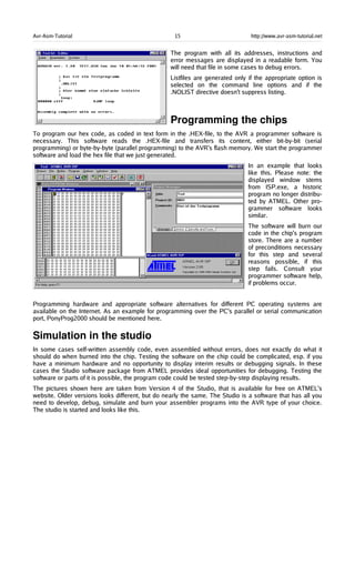 Avr-Asm-Tutorial 15 http://www.avr-asm-tutorial.net
The program with all its addresses, instructions and
error messages are displayed in a readable form. You
will need that file in some cases to debug errors.
Listfiles are generated only if the appropriate option is
selected on the command line options and if the
.NOLIST directive doesn't suppress listing.
Programming the chips
To program our hex code, as coded in text form in the .HEX-file, to the AVR a programmer software is
necessary. This software reads the .HEX-file and transfers its content, either bit-by-bit (serial
programming) or byte-by-byte (parallel programming) to the AVR's flash memory. We start the programmer
software and load the hex file that we just generated.
In an example that looks
like this. Please note: the
displayed window stems
from ISP.exe, a historic
program no longer distribu-
ted by ATMEL. Other pro-
grammer software looks
similar.
The software will burn our
code in the chip's program
store. There are a number
of preconditions necessary
for this step and several
reasons possible, if this
step fails. Consult your
programmer software help,
if problems occur.
Programming hardware and appropriate software alternatives for different PC operating systems are
available on the Internet. As an example for programming over the PC's parallel or serial communication
port, PonyProg2000 should be mentioned here.
Simulation in the studio
In some cases self-written assembly code, even assembled without errors, does not exactly do what it
should do when burned into the chip. Testing the software on the chip could be complicated, esp. if you
have a minimum hardware and no opportunity to display interim results or debugging signals. In these
cases the Studio software package from ATMEL provides ideal opportunities for debugging. Testing the
software or parts of it is possible, the program code could be tested step-by-step displaying results.
The pictures shown here are taken from Version 4 of the Studio, that is available for free on ATMEL's
website. Older versions looks different, but do nearly the same. The Studio is a software that has all you
need to develop, debug, simulate and burn your assembler programs into the AVR type of your choice.
The studio is started and looks like this.
 