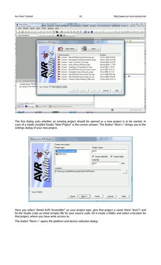 Avr-Asm-Tutorial 16 http://www.avr-asm-tutorial.net
The first dialog asks whether an existing project should be opened or a new project is to be started. In
case of a newly installed Studio “New Project” is the correct answer. The Button “Next>>” brings you to the
settings dialog of your new project.
Here you select “Atmel AVR Assembler” as your project type, give that project a name (here “test1”) and
let the Studio crate an initial (empty) file for your source code, let it create a folder and select a location for
that project, where you have write access to.
The button “Next>>” opens the platform and device selection dialog:
 