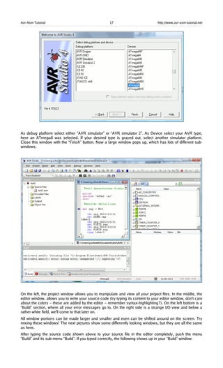 Avr-Asm-Tutorial 17 http://www.avr-asm-tutorial.net
As debug platform select either “AVR simulator” or “AVR simulator 2”. As Device select your AVR type,
here an ATmega8 was selected. If your desired type is grayed out, select another simulator platform.
Close this window with the “Finish” button. Now a large window pops up, which has lots of different sub-
windows.
On the left, the project window allows you to manipulate and view all your project files. In the middle, the
editor window, allows you to write your source code (try typing its content to your editor window, don't care
about the colors – these are added by the editor – remember syntax-highlighting?). On the left bottom is a
“Build” section, where all your error messages go to. On the right side is a strange I/O view and below a
rather white field, we'll come to that later on.
All window portions can be made larger and smaller and even can be shifted around on the screen. Try
mixing these windows! The next pictures show some differently looking windows, but they are all the same
as here.
After typing the source code shown above to your source file in the editor completely, push the menu
“Build” and its sub-menu “Build”. If you typed correctly, the following shows up in your “Build” window:
 