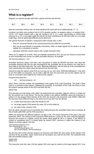 Avr-Asm-Tutorial 20 http://www.avr-asm-tutorial.net
What is a register?
Registers are special storages with 8 bits capacity and they look like this:
Bit 7 Bit 6 Bit 5 Bit 4 Bit 3 Bit 2 Bit 1 Bit 0
Note the numeration of these bits: the least significant bit starts with zero (mathematically: 20
= 1).
A register can either store numbers from 0 to 255 (positive number, no negative values), or numbers from -
128 to +127 (whole number with a sign bit, located in bit 7), or a value representing an ASCII-coded
character (e. g. 'A'), or just eight single bits that do not have something to do with each other (e. g. for eight
single flags, used to signal eight different yes/no decisions).
The special character of registers, compared to other storage sites, is that
• they are connected directly to the central processing unit called the accumulator,
• they can be used directly in assembler instructions, either as target register for the result or as read
register for a calculation or transfer,
• operations with their content require only a single instruction word.
There are 32 registers in an AVR. They are originally named R0 to R31, but you can choose to name them
to more meaningful ones using a so-called assembler directive. An example:
.DEF MyPreferredRegister = R16
Assembler directives always start with a dot. Instructions or labels do NEVER start with a dot. Note that
assembler directives like this are only meaningful for the assembler but do not produce any code that is
executable in the AVR target chip. The name “MyPreferredRegister” will not show up in the assembled hex
code, and therefore this name cannot be derived from that hex code.
Instead of using the register name R16 we can now use our own name “MyPreferredRegister”, if we want
to use R16 within an instruction. So we write a little bit more text each time we use this register, but we
have an association what might be the content of this register.
Using the instruction line
LDI MyPreferredRegister, 150
which means: load the number 150 immediately to the register R16, LoaD Immediate. This loads a fixed
value or a constant to that register. Following the assembly, or translation of this code into binary or hex,
the program storage written to the AVR chip looks like this:
000000 E906
This will show up in the listing, a file called *.lst produced by the assembler software, which is a simple text
file. All numbers are in hex format: The first hex number is the address (000000), where the instruction is
written to in the program flash memory of the AVR, the second is the instruction code (E906). E906 tells
the processor three different things in one word, even if you don't see this directly:
● a basic load instruction code, that stands for LDI,
● the target register (R16) where the value 150 is to be written to,
● the value of the constant (150).
Don't be afraid: you don't have to remember this coding because the assembler knows how to translate all
this to finally yield E906 and the AVR executes it.
Within one instruction two different registers can play a role. The easiest instruction of this type is the copy
instruction, MOV. The naming of this instruction MOV deserves a price for the most confusing definition,
because the content of a register cannot be moved (what would be left in a register, if you MOVE its
content to somewhere else?). It should better be named COPY, because it copies the content of one
register to another register. Like this:
.DEF MyPreferredRegister = R16
.DEF AnotherRegister = R15
LDI MyPreferredRegister, 150
MOV AnotherRegister, MyPreferredRegister
The first two lines of this monster program are directives that define the new names of the registers R16
and R15 for the assembler. Again, these lines do not produce any code for the AVR. The instruction lines
with LDI and MOV produce code:
000000 E906
000001 2F01
The instruction write the value 150 into register R16 and copy its content to the target register R15. Very
 