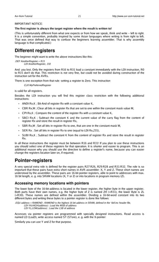Avr-Asm-Tutorial 21 http://www.avr-asm-tutorial.net
IMPORTANT NOTICE:
The first register is always the target register where the result is written to!
(This is unfortunately different from what one expects or from how we speak, think and write – left to right.
It is a simple convention, probably inspired by some Asian languages where writing is from right to left.
That was once defined that way to confuse the beginners learning assembler. That is why assembly
language is that complicated.)
Different registers
The beginner might want to write the above instructions like this:
.DEF AnotherRegister = R15
LDI AnotherRegister, 150
And: you lost. Only the registers from R16 to R31 load a constant immediately with the LDI instruction, R0
to R15 don't do that. This restriction is not very fine, but could not be avoided during construction of the
instruction set for the AVRs.
There is one exception from that rule: setting a register to Zero. This instruction
CLR MyPreferredRegister
is valid for all registers.
Besides the LDI instruction you will find this register class restriction with the following additional
instructions:
• ANDI Rx,K ; Bit-And of register Rx with a constant value K,
• CBR Rx,M ; Clear all bits in register Rx that are set to one within the constant mask value M,
• CPI Rx,K ; Compare the content of the register Rx with a constant value K,
• SBCI Rx,K ; Subtract the constant K and the current value of the carry flag from the content of
register Rx and store the result in register Rx,
• SBR Rx,M ; Set all bits in register Rx to one, that are one in the constant mask M,
• SER Rx ; Set all bits in register Rx to one (equal to LDI Rx,255),
• SUBI Rx,K ; Subtract the constant K from the content of register Rx and store the result in register
Rx.
In all these instructions the register must be between R16 and R31! If you plan to use these instructions
you should select one of these registers for that operation. It is shorter and easier to program. This is an
additional reason why you should use the directive to define a register's name, because you can easier
change the registers location later on, if required.
Pointer­registers
A very special extra role is defined for the register pairs R27:R26, R29:R28 and R31:R32. The role is so
important that these pairs have extra short names in AVR assembler: X, Y and Z. These short names are
understood by the assembler. These pairs are 16-bit pointer registers, able to point to addresses with max.
16 bit length, e. g. into SRAM locations (X, Y or Z) or into locations in program memory (Z).
Accessing memory locations with pointers
The lower byte of the 16-bit-address is located in the lower register, the higher byte in the upper register.
Both parts have their own names, e.g. the higher byte of Z is named ZH (=R31), the lower Byte is ZL
(=R30). These names are defined within the assembler. Dividing a 16-bit-word constant into its two
different bytes and writing these bytes to a pointer register is done like follows:
.EQU address = RAMEND ; RAMEND is the highest 16-bit address in SRAM, defined in the *def.inc header file,
LDI YH,HIGH(address) ; Load the MSB of address
LDI YL,LOW(address) ; Load the LSB of address
Accesses via pointer registers are programmed with specially designed instructions. Read access is
named LD (LoaD), write access named ST (STore), e. g. with the X-pointer:
Similarly you can use Y and Z for that purpose.
 