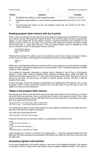 Avr-Asm-Tutorial 22 http://www.avr-asm-tutorial.net
Pointer Sequence Examples
X Read/Write from address X, don't change the pointer LD R1,X or ST X,R1
X+ Read/Write from/to address X, and increment the pointer afterwards by
one
LD R1,X+ or ST X+,R1
-X First decrement the pointer by one and read/write from/to the new
address afterwards
LD R1,-X or ST -X,R1
Reading program flash memory with the Z pointer
There is only one instruction for the read access to the program storage space. It is defined for the pointer
pair Z and it is named LPM (Load from Program Memory). The instruction copies the byte at program flash
address Z to the register R0. As the program memory is organized word-wise (one instruction on one
address consists of 16 bits or two bytes or one word) the least significant bit selects the lower or upper
byte (0=lower byte, 1= upper byte). Because of this the original address must be multiplied by 2 and
access is limited to 15-bit or 32 kB program memory. Like this:
LDI ZH,HIGH(2*address)
LDI ZL,LOW(2*address)
LPM
Following this instruction the address must be incremented to point to the next byte in program memory.
As this is used very often a special pointer incrementation instruction has been defined to do this:
ADIW ZL,1
LPM
ADIW means ADd Immediate Word and a maximum of 63 can be added this way. Note that the assembler
expects the lower of the pointer register pair ZL as first parameter. This is somewhat confusing as addition
is done as 16-bit- operation.
The complement instruction, subtracting a constant value of between 0 and 63 from a 16-bit pointer
register is named SBIW, Subtract Immediate Word. (SuBtract Immediate Word). ADIW and SBIW are
possible for the pointer register pairs X, Y and Z and for the register pair R25:R24, that does not have an
extra name and does not allow access to SRAM or program memory locations. R25:R24 is ideal for
handling 16-bit values.
In some later types of AVR the automatic incrementation of Z following the LPM instruction has an extra
instruction, LPM Z+. Please consult the instruction list in the data sheet of your AVR type to see if this
applies to the type you are working with.
Tables in the program flash memory
Now that you know how to read from flash memory you might wish to place a list of constants or a string of
text to the flash and read these. How to insert that table of values in the program memory? This is done
with the assembler directives .DB and .DW. With that you can insert byte wise or word wise lists of values.
Byte wise organized lists look like this:
.DB 123,45,67,89 ; a list of four bytes, written in decimal form
.DB "This is a text. " ; a list of byte characters, written as text
You should always place an even number of bytes on each single line. Otherwise the assembler will add a
zero byte at the end, which might be unwanted.
The similar list of words looks like this:
.DW 12345,6789 ; a list of two word constants
Instead of constants you can also place labels (e. g. jump targets) on that list, like that:
Label1:
[ ... here are some instructions ... ]
Label2:
[ ... here are some more instructions ... ]
Table:
.DW Label1,Label2 ; a word wise list of labels
Labels should start in column 1, but have to be ending with a “:”. Note that reading the labels from that
table with LPM (and subsequent incrementation of the pointer) first yields the lower byte of the word, then
the upper byte.
Accessing registers with pointers
A very special application for the pointer registers is the access to the registers themselves. The registers
are located in the first 32 bytes of the chip's address space (at address 0x0000 to 0x001F). This access is
 