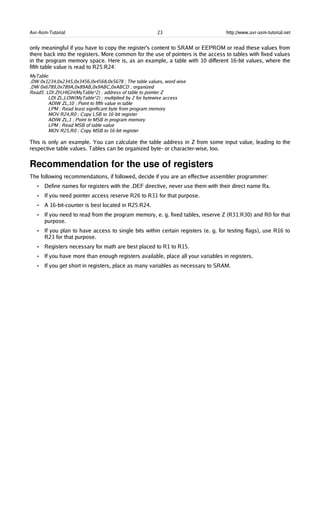 Avr-Asm-Tutorial 23 http://www.avr-asm-tutorial.net
only meaningful if you have to copy the register's content to SRAM or EEPROM or read these values from
there back into the registers. More common for the use of pointers is the access to tables with fixed values
in the program memory space. Here is, as an example, a table with 10 different 16-bit values, where the
fifth table value is read to R25:R24:
MyTable:
.DW 0x1234,0x2345,0x3456,0x4568,0x5678 ; The table values, word wise
.DW 0x6789,0x789A,0x89AB,0x9ABC,0xABCD ; organized
Read5: LDI ZH,HIGH(MyTable*2) ; address of table to pointer Z
LDI ZL,LOW(MyTable*2) ; multiplied by 2 for bytewise access
ADIW ZL,10 ; Point to fifth value in table
LPM ; Read least significant byte from program memory
MOV R24,R0 ; Copy LSB to 16-bit register
ADIW ZL,1 ; Point to MSB in program memory
LPM ; Read MSB of table value
MOV R25,R0 ; Copy MSB to 16-bit register
This is only an example. You can calculate the table address in Z from some input value, leading to the
respective table values. Tables can be organized byte- or character-wise, too.
Recommendation for the use of registers
The following recommendations, if followed, decide if you are an effective assembler programmer:
• Define names for registers with the .DEF directive, never use them with their direct name Rx.
• If you need pointer access reserve R26 to R31 for that purpose.
• A 16-bit-counter is best located in R25:R24.
• If you need to read from the program memory, e. g. fixed tables, reserve Z (R31:R30) and R0 for that
purpose.
• If you plan to have access to single bits within certain registers (e. g. for testing flags), use R16 to
R23 for that purpose.
• Registers necessary for math are best placed to R1 to R15.
• If you have more than enough registers available, place all your variables in registers.
• If you get short in registers, place as many variables as necessary to SRAM.
 