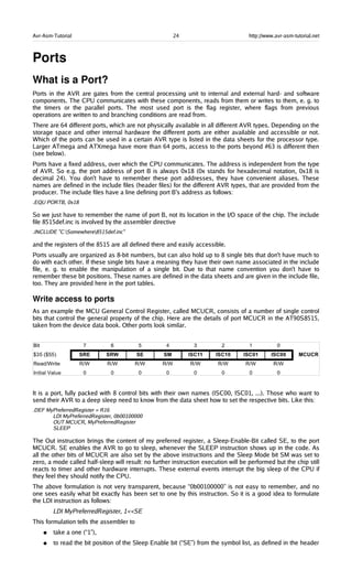 Avr-Asm-Tutorial 24 http://www.avr-asm-tutorial.net
Ports
What is a Port?
Ports in the AVR are gates from the central processing unit to internal and external hard- and software
components. The CPU communicates with these components, reads from them or writes to them, e. g. to
the timers or the parallel ports. The most used port is the flag register, where flags from previous
operations are written to and branching conditions are read from.
There are 64 different ports, which are not physically available in all different AVR types. Depending on the
storage space and other internal hardware the different ports are either available and accessible or not.
Which of the ports can be used in a certain AVR type is listed in the data sheets for the processor type.
Larger ATmega and ATXmega have more than 64 ports, access to the ports beyond #63 is different then
(see below).
Ports have a fixed address, over which the CPU communicates. The address is independent from the type
of AVR. So e.g. the port address of port B is always 0x18 (0x stands for hexadecimal notation, 0x18 is
decimal 24). You don't have to remember these port addresses, they have convenient aliases. These
names are defined in the include files (header files) for the different AVR types, that are provided from the
producer. The include files have a line defining port B's address as follows:
.EQU PORTB, 0x18
So we just have to remember the name of port B, not its location in the I/O space of the chip. The include
file 8515def.inc is involved by the assembler directive
.INCLUDE "C:Somewhere8515def.inc"
and the registers of the 8515 are all defined there and easily accessible.
Ports usually are organized as 8-bit numbers, but can also hold up to 8 single bits that don't have much to
do with each other. If these single bits have a meaning they have their own name associated in the include
file, e. g. to enable the manipulation of a single bit. Due to that name convention you don't have to
remember these bit positions. These names are defined in the data sheets and are given in the include file,
too. They are provided here in the port tables.
Write access to ports
As an example the MCU General Control Register, called MCUCR, consists of a number of single control
bits that control the general property of the chip. Here are the details of port MCUCR in the AT90S8515,
taken from the device data book. Other ports look similar.
It is a port, fully packed with 8 control bits with their own names (ISC00, ISC01, ...). Those who want to
send their AVR to a deep sleep need to know from the data sheet how to set the respective bits. Like this:
.DEF MyPreferredRegister = R16
LDI MyPreferredRegister, 0b00100000
OUT MCUCR, MyPreferredRegister
SLEEP
The Out instruction brings the content of my preferred register, a Sleep-Enable-Bit called SE, to the port
MCUCR. SE enables the AVR to go to sleep, whenever the SLEEP instruction shows up in the code. As
all the other bits of MCUCR are also set by the above instructions and the Sleep Mode bit SM was set to
zero, a mode called half-sleep will result: no further instruction execution will be performed but the chip still
reacts to timer and other hardware interrupts. These external events interrupt the big sleep of the CPU if
they feel they should notify the CPU.
The above formulation is not very transparent, because “0b00100000” is not easy to remember, and no
one sees easily what bit exactly has been set to one by this instruction. So it is a good idea to formulate
the LDI instruction as follows:
LDI MyPreferredRegister, 1<<SE
This formulation tells the assembler to
● take a one (“1”),
● to read the bit position of the Sleep Enable bit (“SE”) from the symbol list, as defined in the header
 
