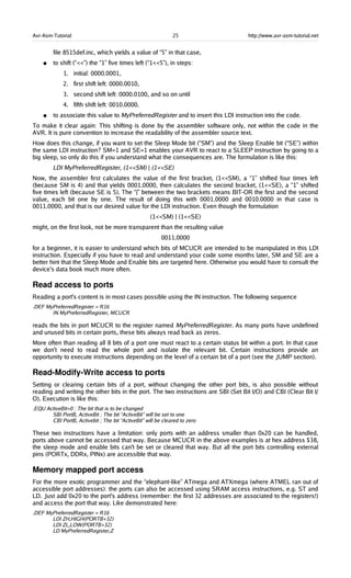 Avr-Asm-Tutorial 25 http://www.avr-asm-tutorial.net
file 8515def.inc, which yields a value of “5” in that case,
● to shift (“<<”) the “1” five times left (“1<<5”), in steps:
1. initial: 0000.0001,
2. first shift left: 0000.0010,
3. second shift left: 0000.0100, and so on until
4. fifth shift left: 0010.0000.
● to associate this value to MyPreferredRegister and to insert this LDI instruction into the code.
To make it clear again: This shifting is done by the assembler software only, not within the code in the
AVR. It is pure convention to increase the readability of the assembler source text.
How does this change, if you want to set the Sleep Mode bit (“SM”) and the Sleep Enable bit (“SE”) within
the same LDI instruction? SM=1 and SE=1 enables your AVR to react to a SLEEP instruction by going to a
big sleep, so only do this if you understand what the consequences are. The formulation is like this:
LDI MyPreferredRegister, (1<<SM) | (1<<SE)
Now, the assembler first calculates the value of the first bracket, (1<<SM), a “1” shifted four times left
(because SM is 4) and that yields 0001.0000, then calculates the second bracket, (1<<SE), a “1” shifted
five times left (because SE is 5). The “|” between the two brackets means BIT-OR the first and the second
value, each bit one by one. The result of doing this with 0001.0000 and 0010.0000 in that case is
0011.0000, and that is our desired value for the LDI instruction. Even though the formulation
(1<<SM) | (1<<SE)
might, on the first look, not be more transparent than the resulting value
0011.0000
for a beginner, it is easier to understand which bits of MCUCR are intended to be manipulated in this LDI
instruction. Especially if you have to read and understand your code some months later, SM and SE are a
better hint that the Sleep Mode and Enable bits are targeted here. Otherwise you would have to consult the
device's data book much more often.
Read access to ports
Reading a port's content is in most cases possible using the IN instruction. The following sequence
.DEF MyPreferredRegister = R16
IN MyPreferredRegister, MCUCR
reads the bits in port MCUCR to the register named MyPreferredRegister. As many ports have undefined
and unused bits in certain ports, these bits always read back as zeros.
More often than reading all 8 bits of a port one must react to a certain status bit within a port. In that case
we don't need to read the whole port and isolate the relevant bit. Certain instructions provide an
opportunity to execute instructions depending on the level of a certain bit of a port (see the JUMP section).
Read­Modify­Write access to ports
Setting or clearing certain bits of a port, without changing the other port bits, is also possible without
reading and writing the other bits in the port. The two instructions are SBI (Set Bit I/O) and CBI (Clear Bit I/
O). Execution is like this:
.EQU ActiveBit=0 ; The bit that is to be changed
SBI PortB, ActiveBit ; The bit “ActiveBit” will be set to one
CBI PortB, Activebit ; The bit “ActiveBit” will be cleared to zero
These two instructions have a limitation: only ports with an address smaller than 0x20 can be handled,
ports above cannot be accessed that way. Because MCUCR in the above examples is at hex address $38,
the sleep mode and enable bits can't be set or cleared that way. But all the port bits controlling external
pins (PORTx, DDRx, PINx) are accessible that way.
Memory mapped port access
For the more exotic programmer and the “elephant-like” ATmega and ATXmega (where ATMEL ran out of
accessible port addresses): the ports can also be accessed using SRAM access instructions, e.g. ST and
LD. Just add 0x20 to the port's address (remember: the first 32 addresses are associated to the registers!)
and access the port that way. Like demonstrated here:
.DEF MyPreferredRegister = R16
LDI ZH,HIGH(PORTB+32)
LDI ZL,LOW(PORTB+32)
LD MyPreferredRegister,Z
 