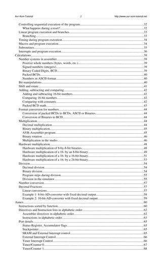 Avr-Asm-Tutorial 2 http://www.avr-asm-tutorial.net
Controlling sequential execution of the program................................................................................32
What happens during a reset?.........................................................................................................32
Linear program execution and branches..............................................................................................33
Branching........................................................................................................................................33
Timing during program execution.......................................................................................................34
Macros and program execution...........................................................................................................34
Subroutines..........................................................................................................................................35
Interrupts and program execution........................................................................................................36
Calculations..............................................................................................................................................39
Number systems in assembler.............................................................................................................39
Positive whole numbers (bytes, words, etc.)..................................................................................39
Signed numbers (integers)..............................................................................................................39
Binary Coded Digits, BCD.............................................................................................................39
Packed BCDs..................................................................................................................................40
Numbers in ASCII­format..............................................................................................................40
Bit manipulations................................................................................................................................40
Shift and rotate....................................................................................................................................41
Adding, subtracting and comparing....................................................................................................42
Adding and subtracting 16­bit numbers.........................................................................................42
Comparing 16­bit numbers.............................................................................................................42
Comparing with constants..............................................................................................................42
Packed BCD math...........................................................................................................................43
Format conversion for numbers...........................................................................................................44
Conversion of packed BCDs to BCDs, ASCII or Binaries............................................................44
Conversion of Binaries to BCD......................................................................................................44
Multiplication......................................................................................................................................44
Decimal multiplication...................................................................................................................44
Binary multiplication......................................................................................................................45
AVR­Assembler program...............................................................................................................45
Binary rotation................................................................................................................................46
Multiplication in the studio.............................................................................................................46
Hardware multiplication......................................................................................................................48
Hardware multiplication of 8­by­8­bit binaries..............................................................................48
Hardware multiplication of a 16­ by an 8­bit­binary......................................................................49
Hardware multiplication of a 16­ by a 16­bit­binary......................................................................51
Hardware multiplication of a 16­ by a 24­bit­binary......................................................................53
Division...............................................................................................................................................54
Decimal division.............................................................................................................................54
Binary division...............................................................................................................................54
Program steps during division........................................................................................................55
Division in the simulator................................................................................................................55
Number conversion.............................................................................................................................57
Decimal Fractions................................................................................................................................57
Linear conversions..........................................................................................................................57
Example 1: 8­bit­AD­converter with fixed decimal output............................................................58
Example 2: 10­bit­AD­converter with fixed decimal output..........................................................59
Annex.......................................................................................................................................................60
Instructions sorted by function............................................................................................................60
Directives and Instruction lists in alphabetic order.............................................................................62
Assembler directives in alphabetic order........................................................................................62
Instructions in alphabetic order......................................................................................................63
Port details...........................................................................................................................................65
Status­Register, Accumulator flags................................................................................................65
Stackpointer....................................................................................................................................65
SRAM and External Interrupt control............................................................................................65
External Interrupt Control...............................................................................................................66
Timer Interrupt Control..................................................................................................................66
Timer/Counter 0..............................................................................................................................67
Timer/Counter 1..............................................................................................................................68
 