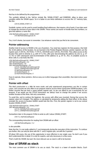 Avr-Asm-Tutorial 29 http://www.avr-asm-tutorial.net
that has to be defined by the programmer.
The symbols defined in the *def.inc include file, SRAM_START and RAMEND, allow to place your
variables within the SRAM space. So it is better to use these definitions to access the 15th
memory byte,
like this:
LDS R1,SRAM_START+15
Symbolic names can be used to avoid handling fixed addresses, that require a lot of work, if you later want
to change the structure of your data in the SRAM. These names are easier to handle than hex numbers, so
give that address a name like:
.EQU MyPreferredStorageCell = SRAM_START
STS MyPreferredStorageCell, R1
Yes, it isn't shorter, but easier to remember. Use whatever name that you find to be convenient.
Pointer addressing
Another kind of access to SRAM is the use of pointers. You need two registers for that purpose, that hold
the 16-bit address of the location. As we learned in the Pointer-Register-Division, pointer registers are the
register pairs X (XH:XL, R27:R26), Y (YH:YL, R29:R28) and Z (ZH:ZL, R31:R30). They allow access to the
location they point to directly (e. g. with ST X, R1), after prior decrementing the address by one (e. g. ST
-X, R1) or with subsequent auto-incrementation of the address (e. g. ST X+, R1). A complete access to
three cells in a row looks like this:
.EQU MyPreferredStorageCell = SRAM_START
.DEF MyPreferredRegister = R1
.DEF AnotherRegister = R2
.DEF AndYetAnotherRegister = R3
LDI XH, HIGH(MyPreferredStorageCell)
LDI XL, LOW(MyPreferredStorageCell)
LD MyPreferredRegister, X+
LD AnotherRegister, X+
LD AndYetAnotherRegister, X
Easy to operate, those pointers. And as easy as in other languages than assembler, that claim to be easier
to learn.
Pointer with offset
The third construction is a little bit more exotic and only experienced programmers use this in certain
cases. Let's assume we very often in our program need to access three consecutive SRAM locations. Let's
further assume that we have a spare pointer register pair, so we can afford to use it exclusively for our
purpose. If we would use the ST/LD instructions we always have to change the pointer if we access
another location of the three. Not very convenient.
To avoid this, and to confuse the beginner, the access with offset was invented. During that access the
register value isn't changed. The address is calculated by temporarily adding the fixed offset. In the above
example the access to location 0x0062 would look like this. First, the pointer register is set to our central
location SRAM_START:
.EQU MyPreferredStorageCell = SRAM_START
.DEF MyPreferredRegister = R1
LDI YH, HIGH(MyPreferredStorageCell)
LDI YL, LOW(MyPreferredStorageCell)
Somewhere later in the program I'd like to write to cell 2 above SRAM_START:
STD Y+2, MyPreferredRegister
The corresponding instruction for reading from SRAM with an offset
LDD MyPreferredRegister, Y+2
is also possible.
Note that the 2 is not really added to Y, just temporarily during the execution of this instruction. To confuse
you further, this can only be done with the Y- and Z-register-pair, not with the X-pointer!
Of about 100 cases, the use of this opportunity is more effective in one single case. So don't care if you
don't understand this in detail. It is only for experts, and only necessary in a few cases.
That's it with the SRAM, but wait: the most relevant use as stack is still to be learned.
Use of SRAM as stack
The most common use of SRAM is its use as stack. The stack is a tower of wooden blocks. Each
 