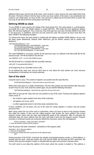 Avr-Asm-Tutorial 30 http://www.avr-asm-tutorial.net
additional block goes onto the top of the tower, each recall of a value removes the most upper block from
the tower. Removal of blocks from the base or from any lower portion of the tower is too complicated and
confuses your whole tower, so never try this. This structure is called Last-In-First-Out (LIFO) or easier: the
last to go on top will be the first coming down from the top.
Defining SRAM as stack
To use SRAM as stack requires the setting of the stack pointer first. The stack pointer is a 16-bit-pointer,
accessible like a port. The double register is named SPH:SPL. SPH holds the most significant address
byte, SPL the least significant. This is only true, if the AVR type has more than 256 byte SRAM. If not, SPH
is not necessary, is undefined, and must not and cannot be used. We assume we have more than 256
bytes SRAM in the following examples.
To construct the stack, the stack pointer is loaded with the highest available SRAM address. (In our case
the tower grows downwards, towards lower addresses, just for historic reasons and to confuse the
beginner!).
.DEF MyPreferredRegister = R16
LDI MyPreferredRegister, HIGH(RAMEND) ; Upper byte
OUT SPH,MyPreferredRegister ; to stack pointer
LDI MyPreferredRegister, LOW(RAMEND) ; Lower byte
OUT SPL,MyPreferredRegister ; to stack pointer
The value RAMEND is, of course, specific for the processor type. It is defined in the INCLUDE file for the
processor type. The file 8515def.inc has the line:
.equ RAMEND =$25F ; Last On-Chip SRAM Location
The file 8515def.inc is included with the assembler directive
.INCLUDE "C:somewhere8515def.inc"
at the beginning of our assembler source code.
So we defined the stack now, and we don't have to care about the stack pointer any more, because
manipulations of that pointer are mostly automatic.
Use of the stack
Using the stack is easy. The content of registers are pushed onto the stack like this:
PUSH MyPreferredRegister ; Throw that value on top of the stack
Where that value goes to is totally uninteresting. That the stack pointer was decremented after that push,
we don't have to care. If we need the content again, we just add the following instruction:
POP MyPreferredRegister ; Read back the value from the top of the stack
With POP we just get the value that was last pushed on top of the stack. Pushing and popping registers
makes sense, if
• the content is again needed some lines of the code later,
• all registers are in use, and if
• no other opportunity exists to store that value somewhere else.
If these conditions are not given, the use of the stack for saving registers is useless and just wastes
processor time.
More sense makes the use of the stack in subroutines, where you have to return to the program location
that called the routine. In that case the calling program code pushes the return address (the current
program counter value) onto the stack and temporarily jumps to the subroutine. After its execution the
subroutine pops the return address from the stack and loads it back into the program counter. Program
execution is continued exactly one instruction behind the instruction, where the call happened:
RCALL Somewhat ; Jump to the label “somewhat:”
[...] here we will later continue with the program.
Here the jump to the label “somewhat:” somewhere in the program code,
Somewhat: ; this is the jump address
[...] Here we do something
[...] and we are finished and want to jump back to the calling location:
RET
During execution of the RCALL instruction the already incremented program counter, a 16-bit-address, is
pushed onto the stack, using two pushes (the LSB and the MSB). By reaching the RET instruction, the
content of the previous program counter is reloaded with two pops and execution continues there.
You don't need to care about the address of the stack, where the counter is loaded to. This address is
 