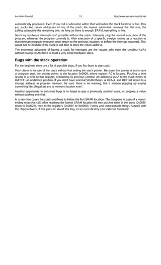 Avr-Asm-Tutorial 31 http://www.avr-asm-tutorial.net
automatically generated. Even if you call a subroutine within that subroutine the stack function is fine. This
just packs two return addresses on top of the stack, the nested subroutine removes the first one, the
calling subroutine the remaining one. As long as there is enough SRAM, everything is fine.
Servicing hardware interrupts isn't possible without the stack. Interrupts stop the normal execution of the
program, wherever the program currently is. After execution of a specific service routine as a reaction to
that interrupt program execution must return to the previous location, to before the interrupt occurred. This
would not be possible if the stack is not able to store the return address.
The enormous advances of having a stack for interrupts are the reason, why even the smallest AVRs
without having SRAM have at least a very small hardware stack.
Bugs with the stack operation
For the beginner there are a lot of possible bugs, if you first learn to use stack.
Very clever is the use of the stack without first setting the stack pointer. Because this pointer is set to zero
at program start, the pointer points to the location 0x0000, where register R0 is located. Pushing a byte
results in a write to that register, overwriting its previous content. An additional push to the stack writes to
0xFFFF, an undefined position (if you don't have external SRAM there). A RCALL and RET will return to a
strange address in program memory. Be sure: there is no warning, like a window popping up saying
something like „Illegal access to memory location xxxx“.
Another opportunity to construct bugs is to forget to pop a previously pushed value, or popping a value
without pushing one first.
In a very few cases the stack overflows to below the first SRAM location. This happens in case of a never-
ending recursive call. After reaching the lowest SRAM location the next pushes write to the ports (0x005F
down to 0x0020), then to the registers (0x001F to 0x0000). Funny and unpredictable things happen with
the chip hardware, if this goes on. Avoid this bug, it can even destroy your external hardware!
 