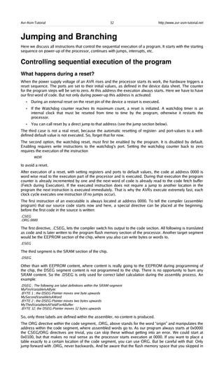 Avr-Asm-Tutorial 32 http://www.avr-asm-tutorial.net
Jumping and Branching
Here we discuss all instructions that control the sequential execution of a program. It starts with the starting
sequence on power-up of the processor, continues with jumps, interrupts, etc.
Controlling sequential execution of the program
What happens during a reset?
When the power supply voltage of an AVR rises and the processor starts its work, the hardware triggers a
reset sequence. The ports are set to their initial values, as defined in the device data sheet. The counter
for the program steps will be set to zero. At this address the execution always starts. Here we have to have
our first word of code. But not only during power-up this address is activated:
• During an external reset on the reset pin of the device a restart is executed.
• If the Watchdog counter reaches its maximum count, a reset is initiated. A watchdog timer is an
internal clock that must be reseted from time to time by the program, otherwise it restarts the
processor.
• You can call reset by a direct jump to that address (see the jump section below).
The third case is not a real reset, because the automatic resetting of register- and port-values to a well-
defined default value is not executed. So, forget that for now.
The second option, the watchdog reset, must first be enabled by the program. It is disabled by default.
Enabling requires write instructions to the watchdog's port. Setting the watchdog counter back to zero
requires the execution of the instruction
WDR
to avoid a reset.
After execution of a reset, with setting registers and ports to default values, the code at address 0000 is
word wise read to the execution part of the processor and is executed. During that execution the program
counter is already incremented by one and the next word of code is already read to the code fetch buffer
(Fetch during Execution). If the executed instruction does not require a jump to another location in the
program the next instruction is executed immediately. That is why the AVRs execute extremely fast, each
clock cycle executes one instruction (if no jumps occur).
The first instruction of an executable is always located at address 0000. To tell the compiler (assembler
program) that our source code starts now and here, a special directive can be placed at the beginning,
before the first code in the source is written:
.CSEG
.ORG 0000
The first directive, .CSEG, lets the compiler switch his output to the code section. All following is translated
as code and is later written to the program flash memory section of the processor. Another target segment
would be the EEPROM section of the chip, where you also can write bytes or words to.
.ESEG
The third segment is the SRAM section of the chip.
.DSEG
Other than with EEPROM content, where content is really going to the EEPROM during programming of
the chip, the DSEG segment content is not programmed to the chip. There is no opportunity to burn any
SRAM content. So the .DSEG is only used for correct label calculation during the assembly process. An
example:
.DSEG ; The following are label definitions within the SRAM segment
MyFirstVariableIsAByte:
.BYTE 1 ; the DSEG-Pointer moves one byte upwards
MySecondVariableIsAWord:
.BYTE 2 ; the DSEG-Pointer moves two bytes upwards
MyThirdVariableIsAFieldForABuffer:
.BYTE 32; the DSEG-Pointer moves 32 bytes upwards
So, only three labels are defined within the assembler, no content is produced.
The ORG directive within the code segment, .ORG, above stands for the word “origin” and manipulates the
address within the code segment, where assembled words go to. As our program always starts at 0x0000
the CSEG/ORG directives are trivial, you can skip these without getting into an error. We could start at
0x0100, but that makes no real sense as the processor starts execution at 0000. If you want to place a
table exactly to a certain location of the code segment, you can use ORG. But be careful with that: Only
jump forward with .ORG, never backwards. And be aware that the flash memory space that you skipped in
 