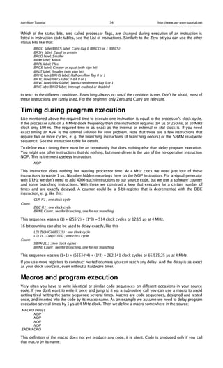 Avr-Asm-Tutorial 34 http://www.avr-asm-tutorial.net
Which of the status bits, also called processor flags, are changed during execution of an instruction is
listed in instruction code tables, see the List of Instructions. Similarly to the Zero-bit you can use the other
status bits like that:
BRCC label/BRCS label; Carry-flag 0 (BRCC) or 1 (BRCS)
BRSH label; Equal or greater
BRLO label; Smaller
BRMI label; Minus
BRPL label; Plus
BRGE label; Greater or equal (with sign bit)
BRLT label; Smaller (with sign bit)
BRHC label/BRHS label; Half overflow flag 0 or 1
BRTC label/BRTS label; T-Bit 0 or 1
BRVC label/BRVS label; Two's complement flag 0 or 1
BRIE label/BRID label; Interrupt enabled or disabled
to react to the different conditions. Branching always occurs if the condition is met. Don't be afraid, most of
these instructions are rarely used. For the beginner only Zero and Carry are relevant.
Timing during program execution
Like mentioned above the required time to execute one instruction is equal to the processor's clock cycle.
If the processor runs on a 4 MHz clock frequency then one instruction requires 1/4 µs or 250 ns, at 10 MHz
clock only 100 ns. The required time is as exact as the internal or external or xtal clock is. If you need
exact timing an AVR is the optimal solution for your problem. Note that there are a few instructions that
require two or more cycles, e. g. the branching instructions (if branching occurs) or the SRAM read/write
sequence. See the instruction table for details.
To define exact timing there must be an opportunity that does nothing else than delay program execution.
You might use other instructions that do nothing, but more clever is the use of the no-operation instruction
NOP. This is the most useless instruction:
NOP
This instruction does nothing but wasting processor time. At 4 MHz clock we need just four of these
instructions to waste 1 µs. No other hidden meanings here on the NOP instruction. For a signal generator
with 1 kHz we don't need to add 4000 such instructions to our source code, but we use a software counter
and some branching instructions. With these we construct a loop that executes for a certain number of
times and are exactly delayed. A counter could be a 8-bit-register that is decremented with the DEC
instruction, e. g. like this:
CLR R1 ; one clock cycle
Count:
DEC R1 ; one clock cycle
BRNE Count ; two for branching, one for not branching
This sequence wastes (1) + (255*2) + (1*3) = 514 clock cycles or 128.5 µs at 4 MHz.
16-bit counting can also be used to delay exactly, like this
LDI ZH,HIGH(65535) ; one clock cycle
LDI ZL,LOW(65535) ; one clock cycle
Count:
SBIW ZL,1 ; two clock cycles
BRNE Count ; two for branching, one for not branching
This sequence wastes (1+1) + (65534*4) + (1*3) = 262,141 clock cycles or 65,535.25 µs at 4 MHz.
If you use more registers to construct nested counters you can reach any delay. And the delay is as exact
as your clock source is, even without a hardware timer.
Macros and program execution
Very often you have to write identical or similar code sequences on different occasions in your source
code. If you don't want to write it once and jump to it via a subroutine call you can use a macro to avoid
getting tired writing the same sequence several times. Macros are code sequences, designed and tested
once, and inserted into the code by its macro name. As an example we assume we need to delay program
execution several times by 1 µs at 4 MHz clock. Then we define a macro somewhere in the source:
.MACRO Delay1
NOP
NOP
NOP
NOP
.ENDMACRO
This definition of the macro does not yet produce any code, it is silent. Code is produced only if you call
that macro by its name:
 