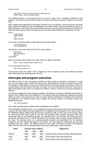 Avr-Asm-Tutorial 36 http://www.avr-asm-tutorial.net
SBIC PINB,0 ; Skip next instruction if Bit 0 on input port B is 0
RJMP ATarget ; Jump to the label ATarget
The RJMP-instruction is only executed if bit 0 in port B is high. This is something confusing for the
beginner. The access to the port bits is limited to the lower half of ports, the upper 32 ports are not usable
here.
Now, another exotic application for the expert. Skip this if you are a beginner. Assume we have a bit switch
with 4 switches connected to port B. Depending on the state of these 4 bits we would like to jump to 16
different locations in the code. Now we can read the port and use several branching instructions to find out,
where we have to jump to today. As alternative you can write a table holding the 16 addresses, like this:
MyTab:
RJMP Routine1
RJMP Routine2
[...]
RJMP Routine16
In our code we copy that address of the table to the Z pointer register:
LDI ZH,HIGH(MyTab)
LDI ZL,LOW(MyTab)
and add the current state of the port B (in R16) to this address.
ADD ZL,R16
BRCC NoOverflow
INC ZH
NoOverflow:
Now we can jump to this location in the table, either for calling a subroutine:
ICALL ; call the subroutine which address is in Z
or as a jump with no way back:
IJMP ; jump to address in Z
The processor loads the content of the Z register pair into its program counter and continues operation
there. More clever than branching over and over?
Interrupts and program execution
Very often we have to react on hardware conditions or other events. An example is a change on an input
pin. You can program such a reaction by writing a loop, asking whether a change on the pin has occurred.
This method is called polling, its like a bee running around in circles searching for new flowers. If there are
no other things to do and reaction time does not matter, you can do this with the processor. If you have to
detect short pulses of less than a µs duration this method is useless. In that case you need to program an
interrupt.
An interrupt is triggered by some hardware conditions. All hardware interrupts are disabled at reset time by
default, so the condition has to be enabled first. The respective port bits enabling the component's interrupt
ability are set first. The processor has a bit in its status register enabling him to respond to the interrupt of
all components, the Interrupt Enable Flag. Enabling the general response to interrupts requires the
following instruction:
SEI ; Set Int Enable Bit
Each single interrupt requires additional port manipulation to be enabled.
If the interrupting condition occurs, e. g. a change on the port bit, the processor pushes the actual program
counter to the stack (which must be enabled first! See initiation of the stackpointer in the Stack section of
the SRAM description). Without that, the processor wouldn't be able to return back to the location, where
the interrupt occurred (which could be any time and anywhere within program execution). After that,
processing jumps to the predefined location, the interrupt vector, and executes the instructions there.
Usually the instruction there is a JUMP instruction to the interrupt service routine, located somewhere in
the code. The interrupt vector is a processor-specific location and depending from the hardware
component and the condition that leads to the interrupt. The more hardware components and the more
conditions, the more vectors. The different vectors for some older AVR types are listed in the following
table. (The first vector isn't an interrupt but the reset vector, performing no stack operation!)
Name Interrupt Vector Address
2313 2323 8515
Triggered by
RESET 0000 0000 0000 Hardware Reset, Power-On-Reset, Watchdog Reset
INT0 0001 0001 0001 Level change on the external INT0 pin
INT1 0002 - 0002 Level change on the external INT1 pin
 