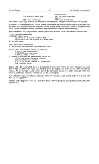 Avr-Asm-Tutorial 38 http://www.avr-asm-tutorial.net
[...more instructions...]
OUT SREG,R15 ; restore flags OUT SREG,R15 ; restore flags
POP R15
RETI ; return from interrupt RETI ; return from interrupt
The method on the right is slower, the method on the left requires a register exclusively for that purpose.
Generally: All used registers in a service routine should either be exclusively reserved for that purpose or
saved on stack and restored at the end of the service routine. Never change the content of a register within
an int service routine that is used somewhere else in the normal program without restoring it.
Because of these basic requirements a more sophisticated example for an interrupt service routine here.
.CSEG ; Code-Segment starts here
.ORG 0000 ; Address is zero
RJMP Start ; The reset-vector on Address 0000
RJMP IService ; 0001: first Int-Vector, INT0 service routine
[...] here other vectors
Start: ; Here the main program starts
[...] here is enough space for defining the stack and other things
IService: ; Here we start with the Interrupt-Service-Routine
PUSH R16 ; save a register to stack
IN R16,SREG ; read status register
PUSH R16 ; and put on stack
[...] Here the Int-Service-Routine does something and uses R16
POP R16 ; get previous flag register from stack
OUT SREG,R16 ; restore old status
POP R16 ; get previous content of R16 from the stack
RETI ; and return from int
Looks a little bit complicated, but is a prerequisite for using ints without producing serious bugs. Skip
PUSH R16 and POP R16 if you can afford reserving the register for exclusive use within the service
routine. As an interrupt service routine cannot be interrupted (unless you allow interrupts within the
routine), all different int service routines can use the same register.
You understand now, why allowing interrupts within an interrupt service routine, and not at its end with
RETI, is not a good idea?
That's it for the beginner. There are some other things with ints, but this is enough to start with, and not to
confuse you.
 