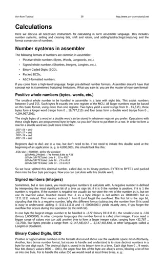 Avr-Asm-Tutorial 39 http://www.avr-asm-tutorial.net
Calculations
Here we discuss all necessary instructions for calculating in AVR assembler language. This includes
number systems, setting and clearing bits, shift and rotate, and adding/subtracting/comparing and the
format conversion of numbers.
Number systems in assembler
The following formats of numbers are common in assembler:
• Positive whole numbers (Bytes, Words, Longwords, etc.),
• Signed whole numbers (ShortInts, Integers, LongInts, etc.),
• Binary Coded Digits (BCD),
• Packed BCDs,
• ASCII-formatted numbers.
If you come from a high-level language: forget pre-defined number formats. Assembler doesn't have that
concept nor its (sometimes frustating) limitations. What you earn is: you are the master of your own format!
Positive whole numbers (bytes, words, etc.)
The smallest whole number to be handled in assembler is a byte with eight bits. This codes numbers
between 0 and 255. Such bytes fit exactly into one register of the MCU. All larger numbers must be based
on this basic format, using more than one register. Two bytes yield a word (range from 0 .. 65,535), three
bytes form a longer word (range from 0 .. 16,777,215) and four bytes form a double word (range from 0 ..
4,294,967,295).
The single bytes of a word or a double word can be stored in whatever register you prefer. Operations with
these single bytes are programmed byte by byte, so you don't have to put them in a row. In order to form a
row for a double word we could store it like this:
.DEF r16 = dw0
.DEF r17 = dw1
.DEF r18 = dw2
.DEF r19 = dw3
Registers dw0 to dw3 are in a row, but don't need to be. If we need to initiate this double word at the
beginning of an application (e. g. to 4,000,000), this should look like this:
.EQU dwi = 4000000 ; define the constant
LDI dw0,LOW(dwi) ; The lowest 8 bits to R16
LDI dw1,BYTE2(dwi) ; bits 8 .. 15 to R17
LDI dw2,BYTE3(dwi) ; bits 16 .. 23 to R18
LDI dw3,BYTE4(dwi) ; bits 24 .. 31 to R19
So we have splitted this decimal number, called dwi, to its binary portions BYTE4 to BYTE1 and packed
them into the four byte packages. Now you can calculate with this double word.
Signed numbers (integers)
Sometimes, but in rare cases, you need negative numbers to calculate with. A negative number is defined
by interpreting the most significant bit of a byte as sign bit. If it is 0 the number is positive. If it is 1 the
number is negative. If the number is negative we usually do not store the rest of the number as is, but we
use its inverted value. Inverted means that -1 as a byte integer is not written as 1000.0001 but as
1111.1111 instead. That means: subtract 1 from 0 (and forget the overflow). The first bit is the sign bit,
signaling that this is a negative number. Why this different format (subtracting the number from 0) is used
is easy to understand: adding -1 (1111.1111) and +1 (0000.0001) yields exactly zero, if you forget the
overflow that occurs during that operation (to the ninth bit).
In one byte the largest integer number to be handled is +127 (binary 01111111), the smallest one is -128
(binary 1,0000000). In other computer languages this number format is called short integer. If you need a
bigger range of values you can add another byte to form a larger integer value, ranging from +32,767 ..
-32,768), four bytes provide a range from +2,147,483,647 .. -2,147,483,648, in other languages called a
LongInt or DoubleInt.
Binary Coded Digits, BCD
Positive or signed whole numbers in the formats discussed above use the available space most effectively.
Another, less dense number format, but easier to handle and understand is to store decimal numbers in a
byte for one digit each. The decimal digit is stored in its binary form in a byte. Each digit from 0 .. 9 needs
four bits (binary values 0000 .. 1001), the upper four bits of the byte are always zeros, blowing a lot of hot
air into one byte. For to handle the value 250 we would need at least three bytes, e. g.:
 