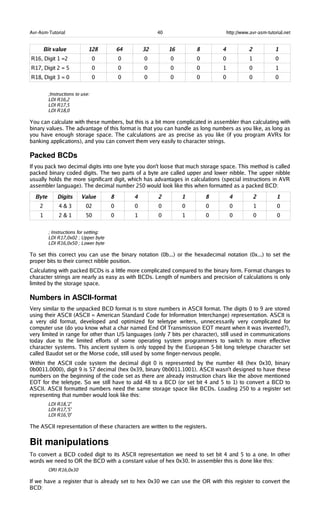 Avr-Asm-Tutorial 40 http://www.avr-asm-tutorial.net
Bit value 128 64 32 16 8 4 2 1
R16, Digit 1 =2 0 0 0 0 0 0 1 0
R17, Digit 2 = 5 0 0 0 0 0 1 0 1
R18, Digit 3 = 0 0 0 0 0 0 0 0 0
;Instructions to use:
LDI R16,2
LDI R17,5
LDI R18,0
You can calculate with these numbers, but this is a bit more complicated in assembler than calculating with
binary values. The advantage of this format is that you can handle as long numbers as you like, as long as
you have enough storage space. The calculations are as precise as you like (if you program AVRs for
banking applications), and you can convert them very easily to character strings.
Packed BCDs
If you pack two decimal digits into one byte you don't loose that much storage space. This method is called
packed binary coded digits. The two parts of a byte are called upper and lower nibble. The upper nibble
usually holds the more significant digit, which has advantages in calculations (special instructions in AVR
assembler language). The decimal number 250 would look like this when formatted as a packed BCD:
Byte Digits Value 8 4 2 1 8 4 2 1
2 4 & 3 02 0 0 0 0 0 0 1 0
1 2 & 1 50 0 1 0 1 0 0 0 0
; Instructions for setting:
LDI R17,0x02 ; Upper byte
LDI R16,0x50 ; Lower byte
To set this correct you can use the binary notation (0b...) or the hexadecimal notation (0x...) to set the
proper bits to their correct nibble position.
Calculating with packed BCDs is a little more complicated compared to the binary form. Format changes to
character strings are nearly as easy as with BCDs. Length of numbers and precision of calculations is only
limited by the storage space.
Numbers in ASCII­format
Very similar to the unpacked BCD format is to store numbers in ASCII format. The digits 0 to 9 are stored
using their ASCII (ASCII = American Standard Code for Information Interchange) representation. ASCII is
a very old format, developed and optimized for teletype writers, unnecessarily very complicated for
computer use (do you know what a char named End Of Transmission EOT meant when it was invented?),
very limited in range for other than US languages (only 7 bits per character), still used in communications
today due to the limited efforts of some operating system programmers to switch to more effective
character systems. This ancient system is only topped by the European 5-bit long teletype character set
called Baudot set or the Morse code, still used by some finger-nervous people.
Within the ASCII code system the decimal digit 0 is represented by the number 48 (hex 0x30, binary
0b0011.0000), digit 9 is 57 decimal (hex 0x39, binary 0b0011.1001). ASCII wasn't designed to have these
numbers on the beginning of the code set as there are already instruction chars like the above mentioned
EOT for the teletype. So we still have to add 48 to a BCD (or set bit 4 and 5 to 1) to convert a BCD to
ASCII. ASCII formatted numbers need the same storage space like BCDs. Loading 250 to a register set
representing that number would look like this:
LDI R18,'2'
LDI R17,'5'
LDI R16,'0'
The ASCII representation of these characters are written to the registers.
Bit manipulations
To convert a BCD coded digit to its ASCII representation we need to set bit 4 and 5 to a one. In other
words we need to OR the BCD with a constant value of hex 0x30. In assembler this is done like this:
ORI R16,0x30
If we have a register that is already set to hex 0x30 we can use the OR with this register to convert the
BCD:
 