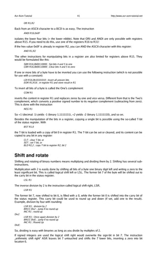 Avr-Asm-Tutorial 41 http://www.avr-asm-tutorial.net
OR R1,R2
Back from an ASCII character to a BCD is as easy. The instruction
ANDI R16,0x0F
isolates the lower four bits (= the lower nibble). Note that ORI and ANDI are only possible with registers
above R15. If you need to do this, use one of the registers R16 to R31!
If the hex value 0x0F is already in register R2, you can AND the ASCII character with this register:
AND R1,R2
The other instructions for manipulating bits in a register are also limited for registers above R15. They
would be formulated like this:
SBR R16,0b00110000 ; Set bits 4 and 5 to one
CBR R16,0b00110000 ; Clear bits 4 and 5 to zero
If one or more bits of a byte have to be inverted you can use the following instruction (which is not possible
for use with a constant):
LDI R16,0b10101010 ; Invert all uneven bits
EOR R1,R16 ; in register R1 and store result in R1
To invert all bits of a byte is called the One's complement:
COM R1
inverts the content in register R1 and replaces zeros by one and vice versa. Different from that is the Two's
complement, which converts a positive signed number to its negative complement (subtracting from zero).
This is done with the instruction
NEG R1
So +1 (decimal: 1) yields -1 (binary 1.1111111), +2 yields -2 (binary 1.1111110), and so on.
Besides the manipulation of the bits in a register, copying a single bit is possible using the so-called T-bit
of the status register. With
BST R1,0
the T-bit is loaded with a copy of bit 0 in register R1. The T-bit can be set or cleared, and its content can be
copied to any bit in any register:
CLT ; clear T-bit, or
SET ; set T-bit, or
BLD R2,2 ; copy T-bit to register R2, bit 2
Shift and rotate
Shifting and rotating of binary numbers means multiplying and dividing them by 2. Shifting has several sub-
instructions.
Multiplication with 2 is easily done by shifting all bits of a byte one binary digit left and writing a zero to the
least significant bit. This is called logical shift left or LSL. The former bit 7 of the byte will be shifted out to
the carry bit in the status register.
LSL R1
The inverse division by 2 is the instruction called logical shift right, LSR.
LSR R1
The former bit 7, now shifted to bit 6, is filled with a 0, while the former bit 0 is shifted into the carry bit of
the status register. This carry bit could be used to round up and down (if set, add one to the result).
Example, division by four with rounding:
LSR R1 ; division by 2
BRCC Div2 ; Jump if no round up
INC R1 ; round up
Div2:
LSR R1 ; Once again division by 2
BRCC DivE ; Jump if no round up
INC R1 ; Round Up
DivE:
So, dividing is easy with binaries as long as you divide by multiples of 2.
If signed integers are used the logical shift right would overwrite the sign-bit in bit 7. The instruction
„arithmetic shift right“ ASR leaves bit 7 untouched and shifts the 7 lower bits, inserting a zero into bit
location 6.
 