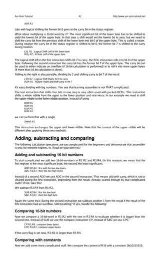 Avr-Asm-Tutorial 42 http://www.avr-asm-tutorial.net
ASR R1
Like with logical shifting the former bit 0 goes to the carry bit in the status register.
What about multiplying a 16-bit word by 2? The most significant bit of the lower byte has to be shifted to
yield the lowest bit of the upper byte. In that step a shift would set the lowest bit to zero, but we need to
shift the carry bit from the previous shift of the lower byte into bit 0 of the upper byte. This is called a rotate.
During rotation the carry bit in the status register is shifted to bit 0, the former bit 7 is shifted to the carry
during rotation.
LSL R1 ; Logical Shift Left of the lower byte
ROL R2 ; ROtate Left of the upper byte
The logical shift left in the first instruction shifts bit 7 to carry, the ROL instruction rolls it to bit 0 of the upper
byte. Following the second instruction the carry bit has the former bit 7 of the upper byte. The carry bit can
be used to either indicate an overflow (if 16-bit-calculation is performed) or to roll it into more upper bytes
(if more than 16 bit calculation is done).
Rolling to the right is also possible, dividing by 2 and shifting carry to bit 7 of the result:
LSR R2 ; Logical Shift Right, bit 0 to carry
ROR R1 ; ROtate Right and shift carry in bit 7
It's easy dividing with big numbers. You see that learning assembler is not THAT complicated.
The last instruction that shifts four bits in one step is very often used with packed BCDs. This instruction
shifts a whole nibble from the upper to the lower position and vice versa. In our example we need to shift
the upper nibble to the lower nibble position. Instead of using
ROR R1
ROR R1
ROR R1
ROR R1
we can perform that with a single
SWAP R1
This instruction exchanges the upper and lower nibble. Note that the content of the upper nibble will be
different after applying these two methods.
Adding, subtracting and comparing
The following calculation operations are too complicated for the beginners and demonstrate that assembler
is only for extreme experts, hi. Read on your own risk!
Adding and subtracting 16­bit numbers
To start complicated we add two 16-bit-numbers in R1:R2 and R3:R4. (In this notation, we mean that the
first register is the most significant byte, the second the least significant).
ADD R2,R4 ; first add the two low-bytes
ADC R1,R3 ; then the two high-bytes
Instead of a second ADD we use ADC in the second instruction. That means add with carry, which is set or
cleared during the first instruction, depending from the result. Already scared enough by that complicated
math? If not: take this!
We subtract R3:R4 from R1:R2.
SUB R2,R4 ; first the low-byte
SBC R1,R3 ; then the high-byte
Again the same trick: during the second instruction we subtract another 1 from the result if the result of the
first instruction had an overflow. Still breathing? If yes, handle the following!
Comparing 16­bit numbers
Now we compare a 16-bit-word in R1:R2 with the one in R3:R4 to evaluate whether it is bigger than the
second one. Instead of SUB we use the compare instruction CP, instead of SBC we use CPC:
CP R2,R4 ; compare lower bytes
CPC R1,R3 ; compare upper bytes
If the carry flag is set now, R1:R2 is larger than R3:R4.
Comparing with constants
Now we add some more complicated stuff. We compare the content of R16 with a constant: 0b10101010.
 