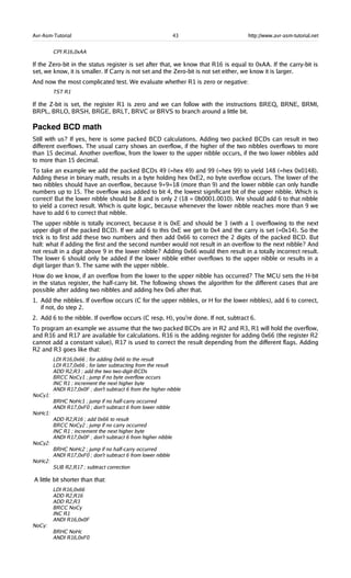 Avr-Asm-Tutorial 43 http://www.avr-asm-tutorial.net
CPI R16,0xAA
If the Zero-bit in the status register is set after that, we know that R16 is equal to 0xAA. If the carry-bit is
set, we know, it is smaller. If Carry is not set and the Zero-bit is not set either, we know it is larger.
And now the most complicated test. We evaluate whether R1 is zero or negative:
TST R1
If the Z-bit is set, the register R1 is zero and we can follow with the instructions BREQ, BRNE, BRMI,
BRPL, BRLO, BRSH, BRGE, BRLT, BRVC or BRVS to branch around a little bit.
Packed BCD math
Still with us? If yes, here is some packed BCD calculations. Adding two packed BCDs can result in two
different overflows. The usual carry shows an overflow, if the higher of the two nibbles overflows to more
than 15 decimal. Another overflow, from the lower to the upper nibble occurs, if the two lower nibbles add
to more than 15 decimal.
To take an example we add the packed BCDs 49 (=hex 49) and 99 (=hex 99) to yield 148 (=hex 0x0148).
Adding these in binary math, results in a byte holding hex 0xE2, no byte overflow occurs. The lower of the
two nibbles should have an overflow, because 9+9=18 (more than 9) and the lower nibble can only handle
numbers up to 15. The overflow was added to bit 4, the lowest significant bit of the upper nibble. Which is
correct! But the lower nibble should be 8 and is only 2 (18 = 0b0001.0010). We should add 6 to that nibble
to yield a correct result. Which is quite logic, because whenever the lower nibble reaches more than 9 we
have to add 6 to correct that nibble.
The upper nibble is totally incorrect, because it is 0xE and should be 3 (with a 1 overflowing to the next
upper digit of the packed BCD). If we add 6 to this 0xE we get to 0x4 and the carry is set (=0x14). So the
trick is to first add these two numbers and then add 0x66 to correct the 2 digits of the packed BCD. But
halt: what if adding the first and the second number would not result in an overflow to the next nibble? And
not result in a digit above 9 in the lower nibble? Adding 0x66 would then result in a totally incorrect result.
The lower 6 should only be added if the lower nibble either overflows to the upper nibble or results in a
digit larger than 9. The same with the upper nibble.
How do we know, if an overflow from the lower to the upper nibble has occurred? The MCU sets the H-bit
in the status register, the half-carry bit. The following shows the algorithm for the different cases that are
possible after adding two nibbles and adding hex 0x6 after that.
1. Add the nibbles. If overflow occurs (C for the upper nibbles, or H for the lower nibbles), add 6 to correct,
if not, do step 2.
2. Add 6 to the nibble. If overflow occurs (C resp. H), you're done. If not, subtract 6.
To program an example we assume that the two packed BCDs are in R2 and R3, R1 will hold the overflow,
and R16 and R17 are available for calculations. R16 is the adding register for adding 0x66 (the register R2
cannot add a constant value), R17 is used to correct the result depending from the different flags. Adding
R2 and R3 goes like that:
LDI R16,0x66 ; for adding 0x66 to the result
LDI R17,0x66 ; for later subtracting from the result
ADD R2,R3 ; add the two two-digit-BCDs
BRCC NoCy1 ; jump if no byte overflow occurs
INC R1 ; increment the next higher byte
ANDI R17,0x0F ; don't subtract 6 from the higher nibble
NoCy1:
BRHC NoHc1 ; jump if no half-carry occurred
ANDI R17,0xF0 ; don't subtract 6 from lower nibble
NoHc1:
ADD R2,R16 ; add 0x66 to result
BRCC NoCy2 ; jump if no carry occurred
INC R1 ; increment the next higher byte
ANDI R17,0x0F ; don't subtract 6 from higher nibble
NoCy2:
BRHC NoHc2 ; jump if no half-carry occurred
ANDI R17,0xF0 ; don't subtract 6 from lower nibble
NoHc2:
SUB R2,R17 ; subtract correction
A little bit shorter than that:
LDI R16,0x66
ADD R2,R16
ADD R2,R3
BRCC NoCy
INC R1
ANDI R16,0x0F
NoCy:
BRHC NoHc
ANDI R16,0xF0
 