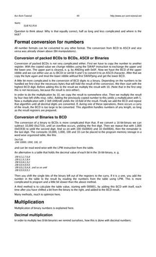 Avr-Asm-Tutorial 44 http://www.avr-asm-tutorial.net
NoHc:
SUB R2,R16
Question to think about: Why is that equally correct, half as long and less complicated and where is the
trick?
Format conversion for numbers
All number formats can be converted to any other format. The conversion from BCD to ASCII and vice
versa was already shown above (Bit manipulations).
Conversion of packed BCDs to BCDs, ASCII or Binaries
Conversion of packed BCDs is not very complicated either. First we have to copy the number to another
register. With the copied value we change nibbles using the SWAP instruction to exchange the upper and
the lower one. The upper part is cleared, e. g. by ANDing with 0x0F. Now we have the BCD of the upper
nibble and we can either use as is (BCD) or set bit 4 and 5 to convert it to an ASCII character. After that we
copy the byte again and treat the lower nibble without first SWAPping and get the lower BCD.
A little bit more complicated is the conversion of BCD digits to a binary. Depending on the numbers to be
handled we first clear the necessary bytes that will hold the result of the conversion. We then start with the
highest BCD digit. Before adding this to the result we multiply the result with 10. (Note that in the first step
this is not necessary, because the result is zero either).
In order to do the multiplication by 10, we copy the result to somewhere else. Then we multiply the result
by four (two left shifts resp. rolls). Adding the previously copied number to this yields a multiplication with 5.
Now a multiplication with 2 (left shift/roll) yields the 10-fold of the result. Finally we add the BCD and repeat
that algorithm until all decimal digits are converted. If, during one of these operations, there occurs a carry
of the result, the BCD is too large to be converted. This algorithm handles numbers of any length, as long
as the result registers are prepared.
Conversion of Binaries to BCD
The conversion of a binary to BCDs is more complicated than that. If we convert a 16-bit-binary we can
subtract 10,000 (0x2710), until an overflow occurs, yielding the first digit. Then we repeat that with 1,000
(0x03E8) to yield the second digit. And so on with 100 (0x0064) and 10 (0x000A), then the remainder is
the last digit. The constants 10,000, 1,000, 100 and 10 can be placed to the program memory storage in a
word wise organized table, like this:
DezTab:
.DW 10000, 1000, 100, 10
and can be read word-wise with the LPM instruction from the table.
An alternative is a table that holds the decimal value of each bit in the 16-bit-binary, e. g.
.DB 0,3,2,7,6,8
.DB 0,1,6,3,8,4
.DB 0,0,8,1,9,2
.DB 0,0,4,0,9,6
.DB 0,0,2,0,4,8 ; and so on until
.DB 0,0,0,0,0,1
Then you shift the single bits of the binary left out of the registers to the carry. If it is a one, you add the
number in the table to the result by reading the numbers from the table using LPM. This is more
complicated to program and a little bit slower than the above method.
A third method is to calculate the table value, starting with 000001, by adding this BCD with itself, each
time after you have shifted a bit from the binary to the right, and added to the BCD result.
Many methods, much to optimize here.
Multiplication
Multiplication of binary numbers is explained here.
Decimal multiplication
In order to multiply two 8-bit-binaries we remind ourselves, how this is done with decimal numbers:
 