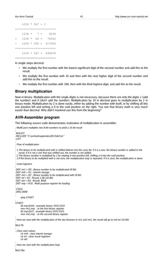 Avr-Asm-Tutorial 45 http://www.avr-asm-tutorial.net
1234 * 567 = ?
------------------------
1234 * 7 = 8638
+ 1234 * 60 = 74040
+ 1234 * 500 = 617000
------------------------
1234 * 567 = 699678
========================
In single steps decimal:
• We multiply the first number with the lowest significant digit of the second number and add this to the
result.
• We multiply the first number with 10 and then with the next higher digit of the second number and
add this to the result.
• We multiply the first number with 100, then with the third-highest digit, and add this to the result.
Binary multiplication
Now in binary. Multiplication with the single digits is not necessary, because there are only the digits 1 (add
the number) and 0 (don't add the number). Multiplication by 10 in decimal goes to multiplication by 2 in
binary mode. Multiplication by 2 is done easily, either by adding the number with itself, or by shifting all bits
one position left and writing a 0 to the void position on the right. You see that binary math is very much
easier than decimal. Why didn't mankind use this from the beginning?
AVR­Assembler program
The following source code demonstrates realization of multiplication in assembler.
; Mult8.asm multiplies two 8-bit-numbers to yield a 16-bit-result
;
.NOLIST
.INCLUDE "C:avrtoolsappnotes8515def.inc"
.LIST
;
; Flow of multiplication
;
; 1.The binary to be multiplicated with is shifted bitwise into the carry bit. If it is a one, the binary number is added to the
; result, if it is not a one that was shifted out, the number is not added.
; 2.The binary number is multiplied by 2 by rotating it one position left, shifting a 0 into the void position.
; 3.If the binary to be multiplied with is not zero, the multiplication loop is repeated. If it is zero, the multiplication is done.
;
; Used registers
;
.DEF rm1 = R0 ; Binary number to be multiplicated (8 Bit)
.DEF rmh = R1 ; Interim storage
.DEF rm2 = R2 ; Binary number to be multiplicated with (8 Bit)
.DEF rel = R3 ; Result, LSB (16 Bit)
.DEF reh = R4 ; Result, MSB
.DEF rmp = R16 ; Multi purpose register for loading
;
.CSEG
.ORG 0000
;
rjmp START
;
START:
ldi rmp,0xAA ; example binary 1010.1010
mov rm1,rmp ; to the first binary register
ldi rmp,0x55 ; example binary 0101.0101
mov rm2,rmp ; to the second binary register
;
; Here we start with the multiplication of the two binaries in rm1 and rm2, the result will go to reh:rel (16 Bit)
;
MULT8:
;
; Clear start values
clr rmh ; clear interim storage
clr rel ; clear result registers
clr reh
;
; Here we start with the multiplication loop
;
MULT8a:
 