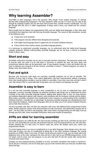 Avr-Asm-Tutorial 1 http://www.avr-asm-tutorial.net
Why learning Assembler?
Assembler or other languages, that is the question. Why should I learn another language, if I already
learned other programming languages? The best argument: while you live in France you are able to get
through by speaking English, but you will never feel at home then, and life remains complicated. You can
get through with this, but it is rather inappropriate. If things need a hurry, you should use the country's
language.
Many people that are deeper into programming AVRs and use higher-level languages in their daily work
recommend that beginners start with learning assembly language. The reason is that sometimes, namely
in the following cases:
● if bugs have to be analyzed,
● if the program executes different than designed and expected,
● if the higher-level language doesn't support the use of certain hardware features,
● if time-critical in line routines require assembly language portions,
it is necessary to understand assembly language, e.g. to understand what the higher-level language
compiler produced. Without understanding assembly language you do not have a chance to proceed
further in these cases.
Short and easy
Assembler instructions translate one by one to executed machine instructions. The processor needs only
to execute what you want it to do and what is necessary to perform the task. No extra loops and
unnecessary features blow up the generated code. If your program storage is short and limited and you
have to optimize your program to fit into memory, assembler is choice 1. Shorter programs are easier to
debug, every step makes sense.
Fast and quick
Because only necessary code steps are executed, assembly programs are as fast as possible. The
duration of every step is known. Time critical applications, like time measurements without a hardware
timer, that should perform excellent, must be written in assembler. If you have more time and don't mind if
your chip remains 99% in a wait state type of operation, you can choose any language you want.
Assembler is easy to learn
It is not true that assembly language is more complicated or not as easy to understand than other
languages. Learning assembly language for whatever hardware type brings you to understand the basic
concepts of any other assembly language dialects. Adding other dialects later is easy. As some features
are hardware-dependent optimal code requires some familiarity with the hardware concept and the dialect.
What makes assembler sometimes look complicated is that it requires an understanding of the controller's
hardware functions. Consider this an advantage: by learning assembly language you simultaneously learn
more about the hardware. Higher level languages often do not allow you to use special hardware features
and so hide these functions.
The first assembly code does not look very attractive, with every 100 additional lines programmed it looks
better. Perfect programs require some thousand lines of code of exercise, and optimization requires lots of
work. The first steps are hard in any language. After some weeks of programming you will laugh if you go
through your first code. Some assembler instructions need some months of experience.
AVRs are ideal for learning assembler
Assembler programs are a little bit silly: the chip executes anything you tell it to do, and does not ask you if
you are sure overwriting this and that. All protection features must be programmed by you, the chip does
exactly anything like it is told, even if it doesn't make any sense. No window warns you, unless you
programmed it before.
To correct typing errors is as easy or complicated as in any other language. Basic design errors, the more
tricky type of errors, are also as complicated to debug like in any other computer language. But: testing
programs on ATMEL chips is very easy. If it does not do what you expect it to do, you can easily add some
diagnostic lines to the code, reprogram the chip and test it. Bye, bye to you EPROM programmers, to the
UV lamps used to erase your test program, to you pins that don't fit into the socket after having them
removed some dozen times.
Changes are now programmed fast, compiled in no time, and either simulated in the studio or checked in-
circuit. No pin is removed, and no UV lamp gives up just in the moment when you had your excellent idea
about that bug.
 