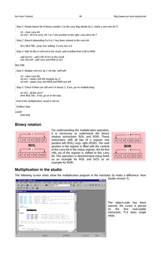 Avr-Asm-Tutorial 46 http://www.avr-asm-tutorial.net
;
; Step 1: Rotate lowest bit of binary number 2 to the carry flag (divide by 2, rotate a zero into bit 7)
;
clc ; clear carry bit
ror rm2 ; bit 0 to carry, bit 1 to 7 one position to the right, carry bit to bit 7
;
; Step 2: Branch depending if a 0 or 1 has been rotated to the carry bit
;
brcc MULT8b ; jump over adding, if carry has a 0
;
; Step 3: Add 16 bits in rmh:rml to the result, with overflow from LSB to MSB
;
add rel,rm1 ; add LSB of rm1 to the result
adc reh,rmh ; add carry and MSB of rm1
;
MULT8b:
;
; Step 4: Multiply rmh:rm1 by 2 (16 bits, shift left)
;
clc ; clear carry bit
rol rm1 ; rotate LSB left (multiply by 2)
rol rmh ; rotate carry into MSB and MSB one left
;
; Step 5: Check if there are still one's in binary 2, if yes, go on multiplicating
;
tst rm2 ; all bits zero?
brne MULT8a ; if not, go on in the loop
;
; End of the multiplication, result in reh:rel
;
; Endless loop
;
LOOP:
rjmp loop
Binary rotation
For understanding the multiplication operation,
it is necessary to understand the binary
rotation instructions ROL and ROR. These
instructions shift all bits of a register one
position left (ROL) resp. right (ROR). The void
position in the register is filled with the content
of the carry bit in the status register, the bit that
rolls out of the register is shifted to this carry
bit. This operation is demonstrated using 0xAA
as an example for ROL and 0x55 as an
example for ROR.
Multiplication in the studio
The following screen shots show the multiplication program in the simulator (to make a difference: here
Studio version 3).
The object-code has been
opened, the cursor is placed
on the first executable
instruction. F11 does single
steps.
 