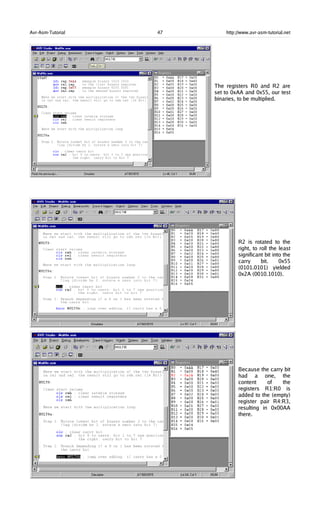 Avr-Asm-Tutorial 47 http://www.avr-asm-tutorial.net
The registers R0 and R2 are
set to 0xAA and 0x55, our test
binaries, to be multiplied.
R2 is rotated to the
right, to roll the least
significant bit into the
carry bit. 0x55
(0101.0101) yielded
0x2A (0010.1010).
Because the carry bit
had a one, the
content of the
registers R1:R0 is
added to the (empty)
register pair R4:R3,
resulting in 0x00AA
there.
 
