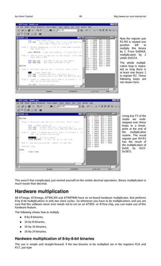 Avr-Asm-Tutorial 48 http://www.avr-asm-tutorial.net
Now the register pair
R1:R0 is rotated one
position left to
multiply this binary
by 2. From 0x00AA,
multiplication by 2
yields 0x0154.
The whole multipli-
cation loop is repea-
ted as long there is
at least one binary 1
in register R2. These
following loops are
not shown here.
Using key F5 of the
studio we multi-
stepped over these
loops to a break-
point at the end of
the multiplication
routine. The result
register pair R4:R3
has the result of
the multiplication of
0xAA by 0x55:
0x3872.
This wasn't that complicated, just remind yourself on the similar decimal operations. Binary multiplication is
much easier than decimal.
Hardware multiplication
All ATmega, ATXmega, AT90CAN and AT90PWM have an on-board hardware multiplicator, that performs
8 by 8 bit multiplications in only two clock cycles. So whenever you have to do multiplications and you are
sure that this software never ever needs not to run on an AT90S- or ATtiny-chip, you can make use of this
hardware feature.
The following shows how to multiply
● 8-by-8-binaries,
● 16-by-8-binaries,
● 16-by-16-binaries,
● 16-by-24-binaries.
Hardware multiplication of 8­by­8­bit binaries
The use is simple and straight-forward: if the two binaries to be multiplied are in the registers R16 and
R17, just type
 
