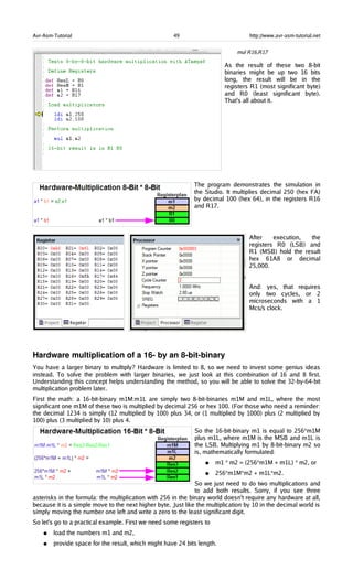 Avr-Asm-Tutorial 49 http://www.avr-asm-tutorial.net
mul R16,R17
As the result of these two 8-bit
binaries might be up two 16 bits
long, the result will be in the
registers R1 (most significant byte)
and R0 (least significant byte).
That's all about it.
The program demonstrates the simulation in
the Studio. It multiplies decimal 250 (hex FA)
by decimal 100 (hex 64), in the registers R16
and R17.
After execution, the
registers R0 (LSB) and
R1 (MSB) hold the result
hex 61A8 or decimal
25,000.
And: yes, that requires
only two cycles, or 2
microseconds with a 1
Mcs/s clock.
Hardware multiplication of a 16­ by an 8­bit­binary
You have a larger binary to multiply? Hardware is limited to 8, so we need to invest some genius ideas
instead. To solve the problem with larger binaries, we just look at this combination of 16 and 8 first.
Understanding this concept helps understanding the method, so you will be able to solve the 32-by-64-bit
multiplication problem later.
First the math: a 16-bit-binary m1M:m1L are simply two 8-bit-binaries m1M and m1L, where the most
significant one m1M of these two is multiplied by decimal 256 or hex 100. (For those who need a reminder:
the decimal 1234 is simply (12 multiplied by 100) plus 34, or (1 multiplied by 1000) plus (2 multiplied by
100) plus (3 multiplied by 10) plus 4.
So the 16-bit-binary m1 is equal to 256*m1M
plus m1L, where m1M is the MSB and m1L is
the LSB. Multiplying m1 by 8-bit-binary m2 so
is, mathematically formulated:
● m1 * m2 = (256*m1M + m1L) * m2, or
● 256*m1M*m2 + m1L*m2.
So we just need to do two multiplications and
to add both results. Sorry, if you see three
asterisks in the formula: the multiplication with 256 in the binary world doesn't require any hardware at all,
because it is a simple move to the next higher byte. Just like the multiplication by 10 in the decimal world is
simply moving the number one left and write a zero to the least significant digit.
So let's go to a practical example. First we need some registers to
● load the numbers m1 and m2,
● provide space for the result, which might have 24 bits length.
 