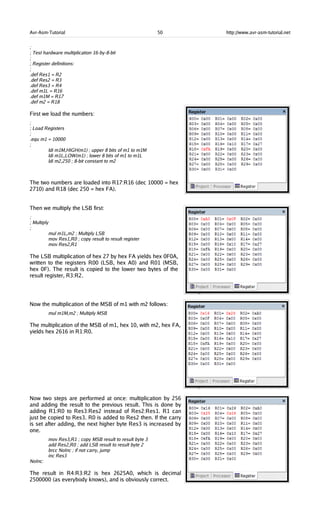 Avr-Asm-Tutorial 50 http://www.avr-asm-tutorial.net
;
; Test hardware multiplication 16-by-8-bit
;
; Register definitions:
;
.def Res1 = R2
.def Res2 = R3
.def Res3 = R4
.def m1L = R16
.def m1M = R17
.def m2 = R18
First we load the numbers:
;
; Load Registers
;
.equ m1 = 10000
;
ldi m1M,HIGH(m1) ; upper 8 bits of m1 to m1M
ldi m1L,LOW(m1) ; lower 8 bits of m1 to m1L
ldi m2,250 ; 8-bit constant to m2
The two numbers are loaded into R17:R16 (dec 10000 = hex
2710) and R18 (dec 250 = hex FA).
Then we multiply the LSB first:
;
; Multiply
;
mul m1L,m2 ; Multiply LSB
mov Res1,R0 ; copy result to result register
mov Res2,R1
The LSB multiplication of hex 27 by hex FA yields hex 0F0A,
written to the registers R00 (LSB, hex A0) and R01 (MSB,
hex 0F). The result is copied to the lower two bytes of the
result register, R3:R2.
Now the multiplication of the MSB of m1 with m2 follows:
mul m1M,m2 ; Multiply MSB
The multiplication of the MSB of m1, hex 10, with m2, hex FA,
yields hex 2616 in R1:R0.
Now two steps are performed at once: multiplication by 256
and adding the result to the previous result. This is done by
adding R1:R0 to Res3:Res2 instead of Res2:Res1. R1 can
just be copied to Res3. R0 is added to Res2 then. If the carry
is set after adding, the next higher byte Res3 is increased by
one.
mov Res3,R1 ; copy MSB result to result byte 3
add Res2,R0 ; add LSB result to result byte 2
brcc NoInc ; if not carry, jump
inc Res3
NoInc:
The result in R4:R3:R2 is hex 2625A0, which is decimal
2500000 (as everybody knows), and is obviously correct.
 