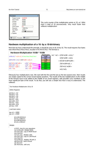 Avr-Asm-Tutorial 51 http://www.avr-asm-tutorial.net
The cycle counter of the multiplication points to 10, at 1 MHz
clock a total of 10 microseconds. Very much faster than
software multiplication!
Hardware multiplication of a 16­ by a 16­bit­binary
Now that we have understood the principle, it should be easy to do 16-by-16. The result requires four bytes
now (Res4:Res3:Res2:Res1, located in R5:R4:R3:R2). The formula is:
m1 * m2 = (256*m1M + m1L) *
(256*m2M + m2L)
= 65536*m1M*m2M +
256*m1M*m2L +
256*m1L*m2M +
m1L*m2L
Obviously four multiplications now. We start with the first and the last as the two easiest ones: their results
are simply copied to the correct result register positions. The results of the two multiplications in the middle
of the formula have to be added to the middle of our result registers, with possible carry overflows to the
most significant byte of the result. To do that, you will see a simple trick that is easy to understand. The
software:
;
; Test Hardware Multiplication 16 by 16
;
; Define Registers
;
.def Res1 = R2
.def Res2 = R3
.def Res3 = R4
.def Res4 = R5
.def m1L = R16
.def m1M = R17
.def m2L = R18
.def m2M = R19
.def tmp = R20
;
; Load input values
;
.equ m1 = 10000
.equ m2 = 25000
;
ldi m1M,HIGH(m1)
ldi m1L,LOW(m1)
ldi m2M,HIGH(m2)
ldi m2L,LOW(m2)
;
; Multiply
;
clr R20 ; clear for carry operations
mul m1M,m2M ; Multiply MSBs
mov Res3,R0 ; copy to MSW Result
mov Res4,R1
mul m1L,m2L ; Multiply LSBs
mov Res1,R0 ; copy to LSW Result
mov Res2,R1
mul m1M,m2L ; Multiply 1M with 2L
add Res2,R0 ; Add to Result
adc Res3,R1
adc Res4,tmp ; add carry
 
