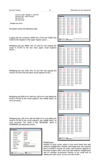 Avr-Asm-Tutorial 52 http://www.avr-asm-tutorial.net
mul m1L,m2M ; Multiply 1L with 2M
add Res2,R0 ; Add to Result
adc Res3,R1
adc Res4,tmp
;
; Multiplication done
;
Simulation shows the following steps.
Loading the two constants 10000 (hex 2710) and 25000 (hex
61A8) to the registers in the upper register space ...
Multiplying the two MSBs (hex 27 and 61) and copying the
result in R1:R0 to the two most upper result registers
R5:R4 ...
Multiplying the two LSBs (hex 10 and A8) and copying the
result in R1:R0 to the two lower result registers R3:R2 ...
Multiplying the MSB of m1 with the LSB of m2 and adding the
result in R1:R0 to the result register's two middle bytes, no
carry occurred ...
Multiplying the LSB of m1 with the MSB of m2 and adding the
result in R1:R0 to the result register's two middle bytes, no
carry occurred. The result is hex 0EE6B280, which is
250000000 and obviously correct ...
Multiplication
needed 19 clock cycles, which is very much faster than with
software multiplication. Another advantage here: the required
time is ALWAYS exactly 19 cycles, and it doesn't depend on
the input numbers (like is the case with software multiplication
and on overflow occurrences (thanks to our small trick of
adding zero with carry). So you can rely on this ...
 