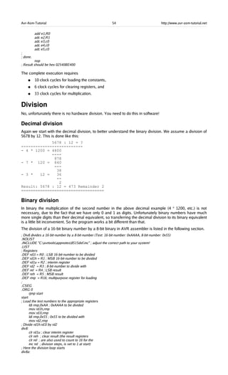 Avr-Asm-Tutorial 54 http://www.avr-asm-tutorial.net
add e1,R0
adc e2,R1
adc e3,c0
adc e4,c0
adc e5,c0
;
; done.
nop
; Result should be hex 02540BE400
The complete execution requires
● 10 clock cycles for loading the constants,
● 6 clock cycles for clearing registers, and
● 33 clock cycles for multiplication.
Division
No, unfortunately there is no hardware division. You need to do this in software!
Decimal division
Again we start with the decimal division, to better understand the binary division. We assume a division of
5678 by 12. This is done like this:
5678 : 12 = ?
--------------------------
- 4 * 1200 = 4800
----
878
- 7 * 120 = 840
---
38
- 3 * 12 = 36
--
2
Result: 5678 : 12 = 473 Remainder 2
===================================
Binary division
In binary the multiplication of the second number in the above decimal example (4 * 1200, etc.) is not
necessary, due to the fact that we have only 0 and 1 as digits. Unfortunately binary numbers have much
more single digits than their decimal equivalent, so transferring the decimal division to its binary equivalent
is a little bit inconvenient. So the program works a bit different than that.
The division of a 16-bit binary number by a 8-bit binary in AVR assembler is listed in the following section.
; Div8 divides a 16-bit-number by a 8-bit-number (Test: 16-bit-number: 0xAAAA, 8-bit-number: 0x55)
.NOLIST
.INCLUDE "C:avrtoolsappnotes8515def.inc" ; adjust the correct path to your system!
.LIST
; Registers
.DEF rd1l = R0 ; LSB 16-bit-number to be divided
.DEF rd1h = R1 ; MSB 16-bit-number to be divided
.DEF rd1u = R2 ; interim register
.DEF rd2 = R3 ; 8-bit-number to divide with
.DEF rel = R4 ; LSB result
.DEF reh = R5 ; MSB result
.DEF rmp = R16; multipurpose register for loading
;
.CSEG
.ORG 0
rjmp start
start:
; Load the test numbers to the appropriate registers
ldi rmp,0xAA ; 0xAAAA to be divided
mov rd1h,rmp
mov rd1l,rmp
ldi rmp,0x55 ; 0x55 to be divided with
mov rd2,rmp
; Divide rd1h:rd1l by rd2
div8:
clr rd1u ; clear interim register
clr reh ; clear result (the result registers
clr rel ; are also used to count to 16 for the
inc rel ; division steps, is set to 1 at start)
; Here the division loop starts
div8a:
 