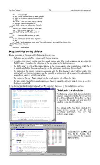 Avr-Asm-Tutorial 55 http://www.avr-asm-tutorial.net
clc ; clear carry-bit
rol rd1l ; rotate the next-upper bit of the number
rol rd1h ; to the interim register (multiply by 2)
rol rd1u
brcs div8b ; a one has rolled left, so subtract
cp rd1u,rd2 ; Division result 1 or 0?
brcs div8c ; jump over subtraction, if smaller
div8b:
sub rd1u,rd2; subtract number to divide with
sec ; set carry-bit, result is a 1
rjmp div8d ; jump to shift of the result bit
div8c:
clc ; clear carry-bit, resulting bit is a 0
div8d:
rol rel ; rotate carry-bit into result registers
rol reh
brcc div8a ; as long as zero rotate out of the result registers: go on with the division loop
; End of the division reached
stop:
rjmp stop ; endless loop
Program steps during division
During execution of the program the following steps are ran:
• Definition and preset of the registers with the test binaries,
• presetting the interim register and the result register pair (the result registers are presetted to
0x0001! After 16 rotations the rolling out of the one stops further division steps.),
• the 16-bit-binary in rd1h:rd1l is rotated bitwise to the interim register rd1u (multiplication by 2), if a 1
is rotated out of rd1u, the program branches to the subtraction step in step 4 immediately,
• the content of the interim register is compared with the 8-bit binary in rd2, if rd2 is smaller it is
subtracted from the interim register and the carry-bit is set to one, if rd2 is greater the subtraction is
skipped and a zero is set to the carry flag,
• the content of the carry flag is rotated into the result register reh:rel from the right,
• if a zero rotated out of the result register, we have to repeat the division loop, if it was a one the
division is completed.
If you don't understand rotation yet you'll find this operation discussed in the multiplication section.
Division in the simulator
The following screen shots demonstrate the
program steps in the studio (here in version
3, so it looks different). To do this, you have
to assemble the source code and open the
resulting object file in the studio.
The object code has been started, the
cursor (yellow arrow) is on the first
executable instruction. The key F11
performs single steps.
The test binaries 0xAAAA and
0x55, to be divided, have
been written to the registers
R1:R0 and R3.
 