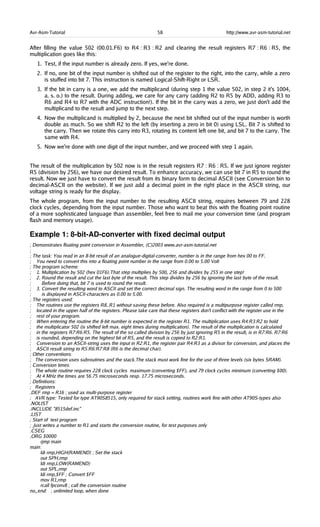 Avr-Asm-Tutorial 58 http://www.avr-asm-tutorial.net
After filling the value 502 (00.01.F6) to R4 : R3 : R2 and clearing the result registers R7 : R6 : R5, the
multiplication goes like this:
1. Test, if the input number is already zero. If yes, we're done.
2. If no, one bit of the input number is shifted out of the register to the right, into the carry, while a zero
is stuffed into bit 7. This instruction is named Logical-Shift-Right or LSR.
3. If the bit in carry is a one, we add the multiplicand (during step 1 the value 502, in step 2 it's 1004,
a. s. o.) to the result. During adding, we care for any carry (adding R2 to R5 by ADD, adding R3 to
R6 and R4 to R7 with the ADC instruction!). If the bit in the carry was a zero, we just don't add the
multiplicand to the result and jump to the next step.
4. Now the multiplicand is multiplied by 2, because the next bit shifted out of the input number is worth
double as much. So we shift R2 to the left (by inserting a zero in bit 0) using LSL. Bit 7 is shifted to
the carry. Then we rotate this carry into R3, rotating its content left one bit, and bit 7 to the carry. The
same with R4.
5. Now we're done with one digit of the input number, and we proceed with step 1 again.
The result of the multiplication by 502 now is in the result registers R7 : R6 : R5. If we just ignore register
R5 (division by 256), we have our desired result. To enhance accuracy, we can use bit 7 in R5 to round the
result. Now we just have to convert the result from its binary form to decimal ASCII (see Conversion bin to
decimal-ASCII on the website). If we just add a decimal point in the right place in the ASCII string, our
voltage string is ready for the display.
The whole program, from the input number to the resulting ASCII string, requires between 79 and 228
clock cycles, depending from the input number. Those who want to beat this with the floating point routine
of a more sophisticated language than assembler, feel free to mail me your conversion time (and program
flash and memory usage).
Example 1: 8­bit­AD­converter with fixed decimal output
; Demonstrates floating point conversion in Assembler, (C)2003 www.avr-asm-tutorial.net
;
; The task: You read in an 8-bit result of an analogue-digital-converter, number is in the range from hex 00 to FF.
; You need to convert this into a floating point number in the range from 0.00 to 5.00 Volt
; The program scheme:
; 1. Multiplication by 502 (hex 01F6).That step multiplies by 500, 256 and divides by 255 in one step!
; 2. Round the result and cut the last byte of the result. This step divides by 256 by ignoring the last byte of the result.
; Before doing that, bit 7 is used to round the result.
; 3. Convert the resulting word to ASCII and set the correct decimal sign. The resulting word in the range from 0 to 500
; is displayed in ASCII-characters as 0.00 to 5.00.
; The registers used:
; The routines use the registers R8..R1 without saving these before. Also required is a multipurpose register called rmp,
; located in the upper half of the registers. Please take care that these registers don't conflict with the register use in the
; rest of your program.
; When entering the routine the 8-bit number is expected in the register R1. The multiplication uses R4:R3:R2 to hold
; the multiplicator 502 (is shifted left max. eight times during multiplication). The result of the multiplication is calculated
; in the registers R7:R6:R5. The result of the so called division by 256 by just ignoring R5 in the result, is in R7:R6. R7:R6
; is rounded, depending on the highest bit of R5, and the result is copied to R2:R1.
; Conversion to an ASCII-string uses the input in R2:R1, the register pair R4:R3 as a divisor for conversion, and places the
; ASCII result string to R5:R6:R7:R8 (R6 is the decimal char).
; Other conventions:
; The conversion uses subroutines and the stack.The stack must work fine for the use of three levels (six bytes SRAM).
; Conversion times:
; The whole routine requires 228 clock cycles maximum (converting $FF), and 79 clock cycles minimum (converting $00).
; At 4 MHz the times are 56.75 microseconds resp. 17.75 microseconds.
; Definitions:
; Registers
.DEF rmp = R16 ; used as multi-purpose register
; AVR type: Tested for type AT90S8515, only required for stack setting, routines work fine with other AT90S-types also
.NOLIST
.INCLUDE "8515def.inc"
.LIST
; Start of test program
; Just writes a number to R1 and starts the conversion routine, for test purposes only
.CSEG
.ORG $0000
rjmp main
main:
ldi rmp,HIGH(RAMEND) ; Set the stack
out SPH,rmp
ldi rmp,LOW(RAMEND)
out SPL,rmp
ldi rmp,$FF ; Convert $FF
mov R1,rmp
rcall fpconv8 ; call the conversion routine
no_end: ; unlimited loop, when done
 