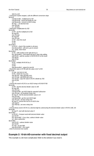 Avr-Asm-Tutorial 59 http://www.avr-asm-tutorial.net
rjmp no_end
; Conversion routine wrapper, calls the different conversion steps
fpconv8:
rcall fpconv8m ; multiplicate by 502
rcall fpconv8r ; round and divide by 256
rcall fpconv8a ; convert to ASCII string
ldi rmp,'.' ; set decimal char
mov R6,rmp
ret ; all done
; Subroutine multiplication by 502
fpconv8m:
clr R4 ; set the multiplicant to 502
ldi rmp,$01
mov R3,rmp
ldi rmp,$F6
mov R2,rmp
clr R7 ; clear the result
clr R6
clr R5
fpconv8m1:
or R1,R1 ; check if the number is all zeros
brne fpconv8m2 ; still one's, go on convert
ret ; ready, return back
fpconv8m2:
lsr R1 ; shift number to the right (div by 2)
brcc fpconv8m3 ; if the lowest bit was 0, then skip adding
add R5,R2 ; add the number in R6:R5:R4:R3 to the result
adc R6,R3
adc R7,R4
fpconv8m3:
lsl R2 ; multiply R4:R3:R2 by 2
rol R3
rol R4
rjmp fpconv8m1 ; repeat for next bit
; Round the value in R7:R6 with the value in bit 7 of R5
fpconv8r:
clr rmp ; put zero to rmp
lsl R5 ; rotate bit 7 to carry
adc R6,rmp ; add LSB with carry
adc R7,rmp ; add MSB with carry
mov R2,R7 ; copy the value to R2:R1 (divide by 256)
mov R1,R6
ret
; Convert the word in R2:R1 to an ASCII string in R5:R6:R7:R8
fpconv8a:
clr R4 ; Set the decimal divider value to 100
ldi rmp,100
mov R3,rmp
rcall fpconv8d ; get ASCII digit by repeated subtraction
mov R5,rmp ; set hundreds string char
ldi rmp,10 ; Set the decimal divider value to 10
mov R3,rmp
rcall fpconv8d ; get the next ASCII digit
mov R7,rmp ; set tens string char
ldi rmp,'0' ; convert the rest to an ASCII char
add rmp,R1
mov R8,rmp ; set ones string char
ret
; Convert binary word in R2:R1 to a decimal digit by substracting the decimal divider value in R4:R3 (100, 10)
fpconv8d:
ldi rmp,'0' ; start with decimal value 0
fpconv8d1:
cp R1,R3 ; Compare word with decimal divider value
cpc R2,R4
brcc fpconv8d2 ; Carry clear, subtract divider value
ret ; done subtraction
fpconv8d2:
sub R1,R3 ; subtract divider value
sbc R2,R4
inc rmp ; up one digit
rjmp fpconv8d1 ; once again
; End of conversion test routine
Example 2: 10­bit­AD­converter with fixed decimal output
This example is a bit more complicated. Refer to the website if you need it.
 