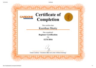 12/31/2016 Certificate
http://vt.lightspeedvt.com/reports/certification/ 1/1
Certificate of
Completion
This certifies that:
Keerthan Shetty
Has completed:
Beginner Certification
On
12/31/2016
Grant Cardone ­ Greatness does not come without training!
 