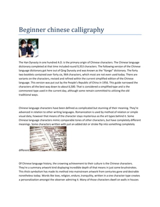 Beginner chinese calligraphy



The Han Dynasty in one hundred A.D. is the primary origin of Chinese characters. The Chinese language
dictionary completed at that time included round 9,353 characters. The following version of the Chinese
language dictionary got here out of Qing Dynasty and was known as the “Kangxi” dictionary. The forty
two booklets contained over forty six, 964 characters, which most are not even used today. There are
variants on the characters, revised and refined within the current simplified edition of the Chinese
language. This version was put out by the People’s Republic of China in 1956. This guide narrowed the
characters all the best way down to about 6,500. That is considered a simplified type and is the
commonest type used in the current day, although some remain committed to utilizing the old
traditional ways.



Chinese language characters have been defined as complicated but stunning of their meaning. They're
advanced in relation to other writing languages. Romanization is used by method of relation or simple
visual data, however that means of the character stays mysterious as the art types behind it. Some
Chinese language characters mimic comparable tones of other characters, but have completely different
meanings. Some characters written with just an added dot or stroke flip into something completely




different.



Of Chinese language history, the crowning achievement to their culture is the Chinese characters.
They're a summary artwork kind displaying incredible depth of that means in just some brushstrokes.
This thick symbolism has made its method into mainstream artwork from centuries gone and desirable
nonetheless today. Words like love, religion, endure, tranquility, written in a one character type creates
a personalization amongst the observer admiring it. Many of those characters dwell on walls in houses
 