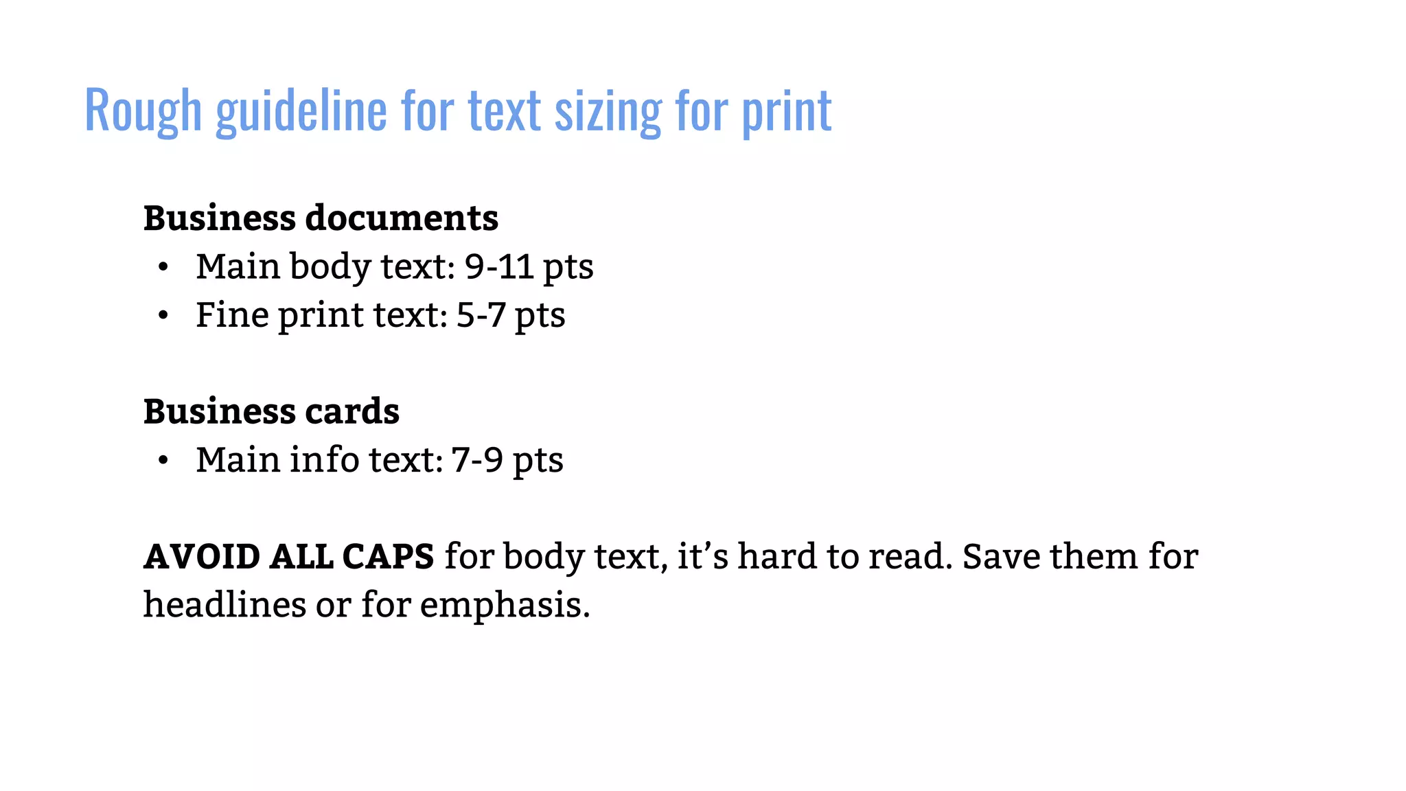 Rough guideline for text sizing for print
Business documents
• Main body text: 9-11 pts
• Fine print text: 5-7 pts
Business cards
• Main info text: 7-9 pts
AVOID ALL CAPS for body text, it’s hard to read. Save them for
headlines or for emphasis.
 