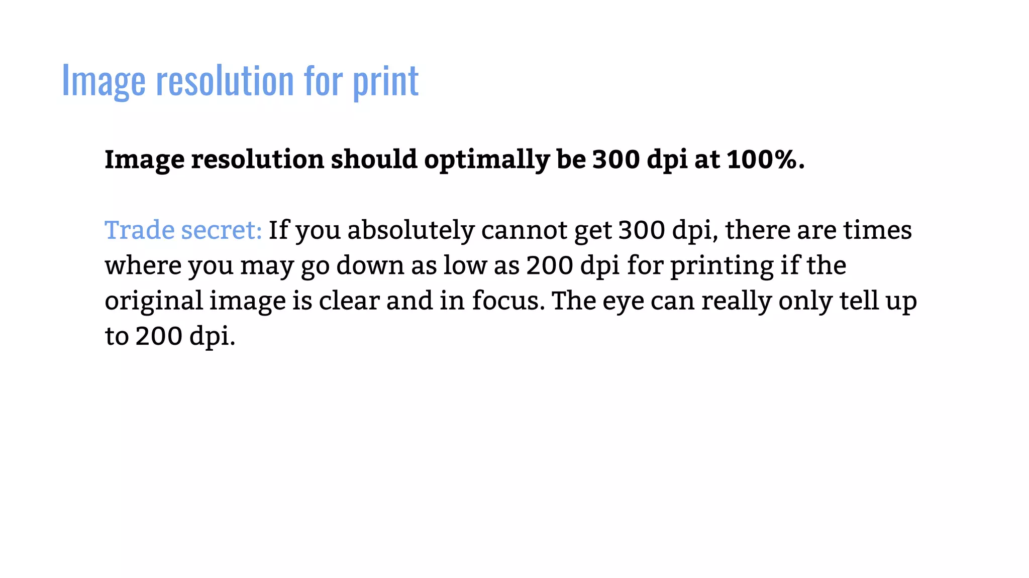 Image resolution for print
Image resolution should optimally be 300 dpi at 100%.
Trade secret: If you absolutely cannot get 300 dpi, there are times
where you may go down as low as 200 dpi for printing if the
original image is clear and in focus. The eye can really only tell up
to 200 dpi.
 