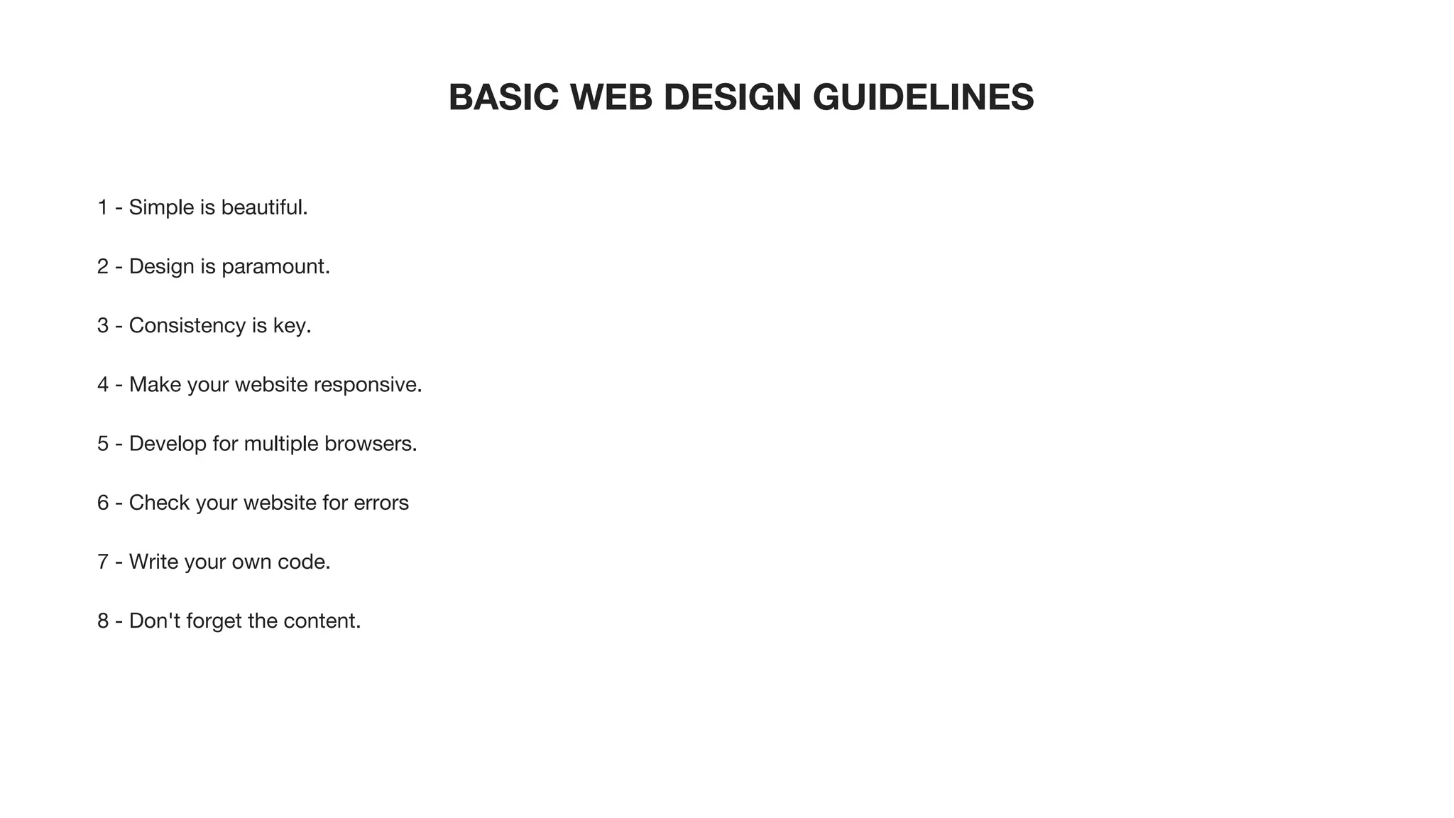 BASIC WEB DESIGN GUIDELINES
1 - Simple is beautiful.
2 - Design is paramount.
3 - Consistency is key.
4 - Make your website responsive.
5 - Develop for multiple browsers.
6 - Check your website for errors
7 - Write your own code.
8 - Don't forget the content.
 