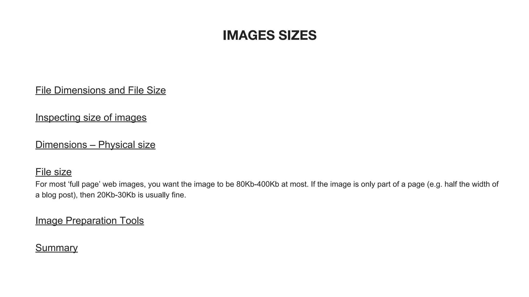IMAGES SIZES
File Dimensions and File Size
Inspecting size of images
Dimensions – Physical size
File size
For most ‘full page’ web images, you want the image to be 80Kb-400Kb at most. If the image is only part of a page (e.g. half the width of
a blog post), then 20Kb-30Kb is usually fine.
Image Preparation Tools
Summary
 