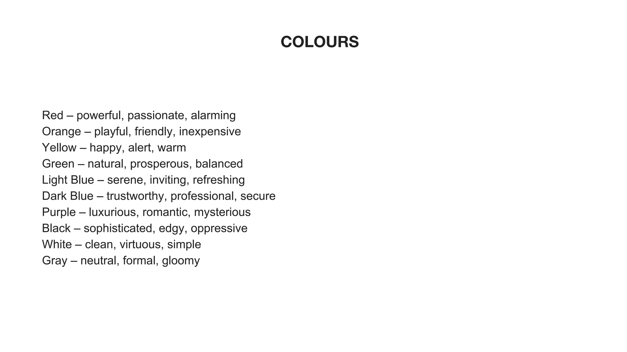 COLOURS
Red – powerful, passionate, alarming
Orange – playful, friendly, inexpensive
Yellow – happy, alert, warm
Green – natural, prosperous, balanced
Light Blue – serene, inviting, refreshing
Dark Blue – trustworthy, professional, secure
Purple – luxurious, romantic, mysterious
Black – sophisticated, edgy, oppressive
White – clean, virtuous, simple
Gray – neutral, formal, gloomy
 