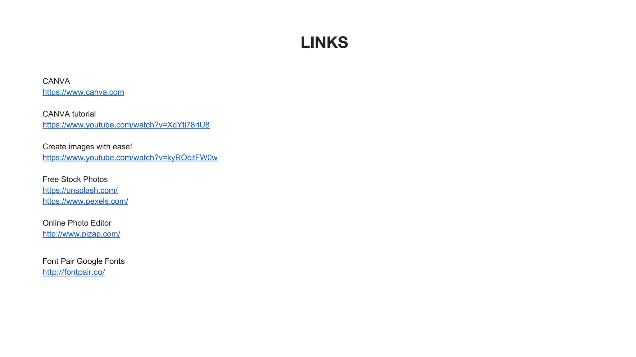 LINKS
CANVA
https://www.canva.com
CANVA tutorial
https://www.youtube.com/watch?v=XqYti78riU8
Create images with ease!
https://www.youtube.com/watch?v=kyROcitFW0w
Free Stock Photos
https://unsplash.com/
https://www.pexels.com/
Online Photo Editor
http://www.pizap.com/
Font Pair Google Fonts
http://fontpair.co/
 