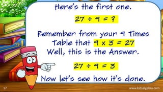 www.kidsalgebra.com
Here’s the first one.
Remember from your 9 Times
Table that 9 x 3 = 27
Well, this is the Answer.
Now let’s see how it’s done.
27 ÷ 9 = 3
27 ÷ 9 = ?
17
 