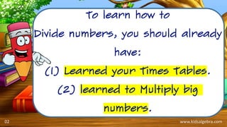 www.kidsalgebra.com
To learn how to
Divide numbers, you should already
have:
(1) Learned your Times Tables.
(2) learned to Multiply big
numbers.
02
 