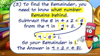 www.kidsalgebra.com
(3) To find the Remainder, you
need to know what number
Remains behind.
Subtract the 8 in 4 x 2 = 8
from the 9 in 9 ÷ 2.
9 – 8 = 1.
So your Remainder is 1.
The Answer is 9 ÷ 2 = 4 R1.
23
 